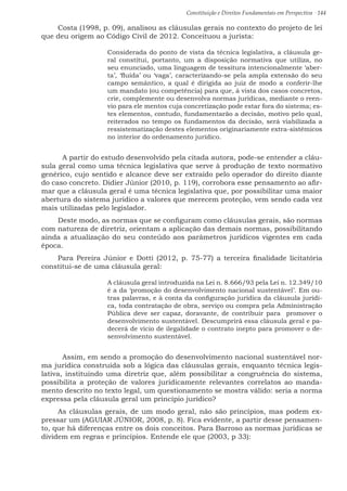 Constituição e Direitos Fundamentais em Perspectiva · 144
Costa (1998, p. 09), analisou as cláusulas gerais no contexto do projeto de lei
que deu origem ao Código Civil de 2012. Conceituou a jurista:
Considerada do ponto de vista da técnica legislativa, a cláusula ge-
ral constitui, portanto, um a disposição normativa que utiliza, no
seu enunciado, uma linguagem de tessitura intencionalmente ‘aber-
ta’, ‘fluída’ ou ‘vaga’, caracterizando-se pela ampla extensão do seu
campo semântico, a qual é dirigida ao juiz de modo a conferir-lhe
um mandato (ou competência) para que, à vista dos casos concretos,
crie, complemente ou desenvolva normas jurídicas, mediante o reen-
vio para ele mentos cuja concretização pode estar fora do sistema; es-
tes elementos, contudo, fundamentarão a decisão, motivo pelo qual,
reiterados no tempo os fundamentos da decisão, será viabilizada a
ressistematização destes elementos originariamente extra-sistêmicos
no interior do ordenamento jurídico.
	 A partir do estudo desenvolvido pela citada autora, pode-se entender a cláu-
sula geral como uma técnica legislativa que serve à produção de texto normativo
genérico, cujo sentido e alcance deve ser extraído pelo operador do direito diante
do caso concreto. Didier Júnior (2010, p. 119), corrobora esse pensamento ao afir-
mar que a cláusula geral é uma técnica legislativa que, por possibilitar uma maior
abertura do sistema jurídico a valores que merecem proteção, vem sendo cada vez
mais utilizadas pelo legislador.
Deste modo, as normas que se configuram como cláusulas gerais, são normas
com natureza de diretriz, orientam a aplicação das demais normas, possibilitando
ainda a atualização do seu conteúdo aos parâmetros jurídicos vigentes em cada
época.
Para Pereira Júnior e Dotti (2012, p. 75-77) a terceira finalidade licitatória
constitui-se de uma cláusula geral:
A cláusula geral introduzida na Lei n. 8.666/93 pela Lei n. 12.349/10
é a da ‘promoção do desenvolvimento nacional sustentável’. Em ou-
tras palavras, e à conta da configuração jurídica da cláusula jurídi-
ca, toda contratação de obra, serviço ou compra pela Administração
Pública deve ser capaz, doravante, de contribuir para promover o
desenvolvimento sustentável. Descumprirá essa cláusula geral e pa-
decerá de vício de ilegalidade o contrato inepto para promover o de-
senvolvimento sustentável.
	 Assim, em sendo a promoção do desenvolvimento nacional sustentável nor-
ma jurídica construída sob a lógica das cláusulas gerais, enquanto técnica legis-
lativa, instituindo uma diretriz que, além possibilitar a congruência do sistema,
possibilita a proteção de valores juridicamente relevantes correlatos ao manda-
mento descrito no texto legal, um questionamento se mostra válido: seria a norma
expressa pela cláusula geral um princípio jurídico?
As cláusulas gerais, de um modo geral, não são princípios, mas podem ex-
pressar um (AGUIAR JÚNIOR, 2008, p. 8). Fica evidente, a partir desse pensamen-
to, que há diferenças entre os dois conceitos. Para Barroso as normas jurídicas se
dividem em regras e princípios. Entende ele que (2003, p 33):
 