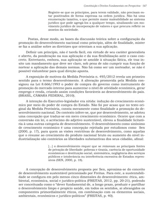Constituição e Direitos Fundamentais em Perspectiva · 147
Registre-se que os princípios, para terem validade, não precisam es-
tar positivados de forma expressa na ordem jurídica. Não há uma
enumeração taxativa, o que permite maior maleabilidade ao sistema
jurídico que pode agregá-los a qualquer tempo, sinalizando um mo-
vimento jurídico de incorporação de valores e que procura refletir os
anseios da sociedade.
	 Postas, desse modo, as bases da discussão teórica sobre a configuração da
promoção do desenvolvimento nacional como princípio, além de finalidade, mister
se faz a análise sobre as diretrizes que orientam a sua aplicação.
Definir um princípio, não é tarefa fácil, em virtude de seu caráter generalista
e aberto, da ponderação na sua aplicação e da sua flexibilização ante o caso con-
creto. Entretanto, embora, sua aplicação se amolde à situação fática, ele traz ín-
sito um mandamento que deve ser claro, sob pena de não cumprir sua função de
nortear a aplicação das demais normas. Não há como ser um norteador, se não é
possível vislumbrar para qual direção aponta.
A exposição de motivos da Medida Provisória n. 495/2012 revela um primeiro
sentido para o termo desenvolvimento. A alteração promovida pela Medida con-
signou na Lei 8.666/1993 o poder de compra do governo como instrumento de
promoção do mercado interno para aumentar o nível de atividade econômica, gerar
emprego e renda, criando assim condições favoráveis ao desenvolvimento do país.
(BRASIL, CÂMARA FEDERAL, 2010).
A intenção do Executivo-legislador era nítida: indução do crescimento econô-
mico por meio do poder de compra do Estado. Não foi por acaso que no texto ori-
ginal da Medida Provisória, consta meramente como finalidade a promoção do de-
senvolvimento nacional. Do contexto infere-se, que por desenvolvimento, se adotou
uma concepção que traduz-se em mero crescimento econômico. Ocorre que com a
conversão em lei, o acréscimo do adjetivo sustentável, elevou a finalidade licitató-
ria à uma outras categoria de desenvolvimento. O desenvolvimento como sinônimo
de crescimento econômico é uma concepção rejeitada por estudiosos como Sen
(2000, p. 17), para quem as visões restritivas de desenvolvimento, como aquelas
que o resume ao crescimento do produto nacional bruto ou aumento do nível in-
dustrialização são contrários as liberdades substantivas dos seus cidadão, afinal:
[...] o desenvolvimento requer que se removam as principais fontes
de privação de liberdade: pobreza e tirania, carência de oportunidade
econômicas e destituição social, sistemática, negligência dos serviços
públicos e intolerância ou interferência excessiva de Estados repres-
sivos (SEN, 2000, p. 18).
A concepção de desenvolvimento proposta por Sen, aproxima-se do conceito
de desenvolvimento sustentável preconizado por Freitas. Para este, a sustentabili-
dade se configura em pelo menos cinco dimensões do desenvolvimento: ética, am-
biental, econômica, social e jurídico-política (FREITAS, 2012, pp. 20-21), podendo
ser conceituada como o “dever fundamental de, a longo prazo, produzir e partilhar
o desenvolvimento limpo e propício saúde, em todos os sentidos, aí abrangidos os
componentes primordialmente éticos, em combinação com os elementos sociais,
ambientais, econômicos e jurídico-políticos” (FREITAS, p. 40).
 