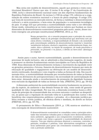 Constituição e Direitos Fundamentais em Perspectiva · 148
Mas seria este modelo de desenvolvimento, aquele que permeia o texto cons-
titucional Brasileiro? Parece que sim. O inciso II do artigo 3º da Constituição de
1988, inclui o desenvolvimento nacional como um dos objetivos fundamentais da
República Federativa do Brasil. Os incisos I e VIII do artigo 170, referem-se a orga-
nização da ordem econômica nacional e a busca do pleno emprego. O artigo 219,
que trata de incentivos ao mercado interno, de forma a viabilizar o desenvolvimento
cultural e o sócio econômico, o bem-estar da população e a autonomia tecnológica
do país. O artigo 225 que preconiza a sustentabilidade como valor a ser efetivado.
Desse modo, vislumbra-se no texto constitucional os valores que fundam as cinco
dimensões do desenvolvimento sustentável propostos pelo autor, assim, desse con-
texto emergiria um princípio constitucional (FREITAS, 2012, p. 41):
Nessa perspectiva, eis o conceito proposta para o princípio da susten-
tabilidade: trata-se do princípio constitucional que determina com efi-
cácia direta e imediata, a responsabilidade do Estado e da sociedade
pela concretização solidária do desenvolvimento material e imaterial,
socialmente inclusivo, durável e equânime, ambientalmente limpo, ino-
vador, ético e eficiente, no intuito de assegurar, de modo preventivo e
precavido, no presente e no futuro, o direito ao bem-estar. (destaque
no original)
	Assim para o autor, haverá sustentabilidade, quando o desenvolvimento de
processar de modo inclusivo, não se admitindo a discriminação negativa, de modo
a promover os direitos fundamentais sociais insculpidos na Carta da República de
1988. Essa dimensão de desenvolvimento reclama o incremento da equidade entre
as gerações presentes e futuras, fomento do desenvolvimento humano por meio de
educação de qualidade e engajamento na efetivação de um modelo de desenvolvi-
mento continuado, duradouro e com respeito a todas as formas de vida. Em sua di-
mensão ética, a sustentabilidade demanda por reconhecimento de todas as formas
de vida em detrimento do antropocentrismo e da necessidade de universalização do
bem-estar, demanda ainda o reconhecimento da promoção da dignidade humana
sem exclusão da dignidade de todas as formas de vida. (FREITAS, 2012, pp. 58-63)
A dimensão ambiental da sustentabilidade encontra fundamento na preserva-
ção da espécie, do ambiente e das demais formas de vida, como modo de garantir
qualidade de vida e longevidade. Por sua vez, a dimensão econômica busca a efeti-
vação do princípio da economicidade dos recursos naturais e combate ao desperdí-
cio, ao passo que a regulação do mercado volta-se à ponderação dos custos e dos
benefícios dos empreendimentos públicos e privados. Já a dimensão jurídico-po-
lítica reclama a tutela jurídica, de eficácia direta e imediata, do direito ao futuro
(FREITAS, 2012, pp. 64-70).
O pensamento de Silva e Bustamante (2014, p. 139) mostra-se simétrico a
esta concepção de desenvolvimento sustentável:
O desenvolvimento sustentável se consolidou como o princípio orien-
tador das iniciativas voltadas para a relação entre desenvolvimento e
meio ambiente, agregando-o aos componentes econômicos, ambien-
tais e sociais com vistas a garantir a sustentabilidade do desenvol-
vimento. Tem por objetivo precípuo diminuir o consumo, controlar a
poluição, erradicar a pobreza, criar alternativas energéticas e polí-
ticas ambientais para gerar um crescimento econômico coadunado
com a proteção ambiental.
 
