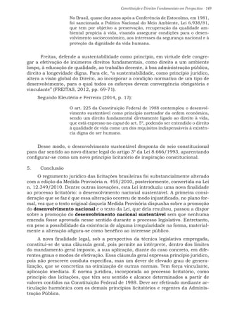 Constituição e Direitos Fundamentais em Perspectiva · 149
No Brasil, quase dez anos após a Conferência de Estocolmo, em 1981,
foi sancionada a Política Nacional do Meio Ambiente, Lei 6.938/81,
que tem por objetivo a preservação, recuperação da qualidade am-
biental propícia à vida, visando assegurar condições para o desen-
volvimento socioeconômico, aos interesses da segurança nacional e à
proteção da dignidade da vida humana.
	 Freitas, defende a sustentabilidade como princípio, em virtude dele congre-
gar a efetivação de inúmeros direitos fundamentais, como direito a um ambiente
limpo, à educação de qualidade, ao trabalho decente, à boa administração pública,
direito a longevidade digna. Para ele, “a sustentabilidade, como princípio jurídico,
altera a visão global do Direito, ao incorporar a condição normativa de um tipo de
desenvolvimento, para o qual todos os esforços devem convergência obrigatória e
vinculante” (FREITAS, 2012, pp. 69-71).
Segundo Eleutério e Ferreira (2014, p. 17):
O art. 225 da Constituição Federal de 1988 contemplou o desenvol-
vimento sustentável como princípio norteador da ordem econômica,
sendo um direito fundamental diretamente ligado ao direito à vida,
que está expresso no caput do art. 5º, podendo ser entendido o direito
à qualidade de vida como um dos requisitos indispensáveis à existên-
cia digna do ser humano.
Desse modo, o desenvolvimento sustentável desponta do seio constitucional
para dar sentido ao novo ditame legal do artigo 3º da Lei 8.666/1993, aparentando
configurar-se como um novo princípio licitatório de inspiração constitucional.
5.	 Conclusão
O regramento jurídico das licitações brasileiras foi substancialmente alterado
com a edição da Medida Provisória n. 495/2010, posteriormente, convertida na Lei
n. 12.349/2010. Dentre outras inovações, esta Lei introduziu uma nova finalidade
ao processo licitatório: o desenvolvimento nacional sustentável. A primeira consi-
deração que se faz é que essa alteração ocorreu de modo injustificado, no plano for-
mal, vez que o texto original daquela Medida Provisória dispunha sobre a promoção
do desenvolvimento nacional e o texto da Lei, que dela resultou, passou a dispor
sobre a promoção do desenvolvimento nacional sustentável sem que nenhuma
emenda fosse aprovada nesse sentido durante o processo legislativo. Entretanto,
em pese a possibilidade da existência de alguma irregularidade na forma, material-
mente a alteração afigura-se como benéfico ao interesse público.
A nova finalidade legal, sob a perspectiva da técnica legislativa empregada,
constitui-se de uma cláusula geral, pois permite ao intérprete, dentro dos limites
do mandamento geral imposto, a sua aplicação, diante do caso concreto, em dife-
rentes graus e modos de efetivação. Essa cláusula geral expressa princípio jurídico,
pois não prescreve conduta específica, mas um dever de elevado grau de genera-
lização, que se concretiza na otimização de outras normas. Tem força vinculante,
aplicação imediata. É norma jurídica, incorporada ao processo licitatório, como
princípio das licitações, que têm seu sentido e alcance determinados a partir de
valores contidos na Constituição Federal de 1988. Deve ser efetivado mediante ar-
ticulação harmônica com os demais princípios licitatórios e regentes da Adminis-
tração Pública.
 