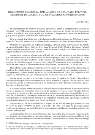 Constituição e Direitos Fundamentais em Perspectiva · 15
DEMOCRACIA BRASILEIRA: UMA ANÁLISE DA REALIDADE POLÍTICO-
ELEITORAL DE ACORDO COM OS PRECEITOS CONSTITUCIONAIS
Luize Lacerda1
O organograma da política brasileira apresenta, desde a independência política de
Portugal – em 1822, uma descontinuidade no que concerne às formas de governos, como
também em relação aos regimes políticos adotados e, no presente momento, as diretrizes
que guiam o governo brasileiro são democráticas.
O processo de transição que se instaurou no Brasil de meados de 1984 até a quase
posse de Tancredo Neves pode ser classificado como um processo de redemocratização.
Durante este processo de redemocratização, o Brasil, como outros países da Améri-
ca Latina (Equador, Peru, Bolívia, Argentina, Uruguai, Chile, México, Granada, Panamá
e Nicarágua) se enquadra, na Terceira Onda de democratização por haver transitado do
regime militar para democracia em 1985.
Atualmente podemos afirmar que o Brasil não vive plenamente a sua Constituição,
que é democrática em sua formulação, em sua inspiração e em sua objetivação. O Brasil
vive um período dito pré-eleitoral, tendo somente sua democracia embasada na época an-
tecedente às eleições, ou até mesmo o “ano eleitoral” a cada dois anos quando acontece o
pleito para os cargos públicos executivos e legislativos, nacionais e/ ou estaduais.
Desta feita, seria adequado dizermos que o Brasil vive uma democracia limitada pela
atividade da cidadania em sentindo estrito, no que diz respeito a escolha dos responsáveis
por representar o povo. Porém, tal modo de escolha demonstra falhas que impedem a efe-
tivação da democracia de um sistema político e eleitoral como um todo.
Apesar desse entrave, o arcabouço constitucional do modelo de Estado é baseado em
um conjunto de princípios democráticos e fiéis a soberania popular. No entanto, há uma
discrepância entre o sistema normativo e a realidade social e política vivenciadas pauta-
das sobre a Constituição.
Essa contradição entre o modelo jurídico democrático positivado, fundamentado em
valores e princípios coerentes com o ideal de Justiça servente à concretização daquela
proposta, e a experiência havida na dinâmica política da sociedade impossibilita o exer-
cício da cidadania e a consequência de tal limitação é o enfraquecimento da democracia
como princípio Constitucional, emanado da soberania popular, com a participação efetiva
e exercendo ativamente o poder que lhes é de direito.
Nesse sentido, há de se mencionar o projeto de lei 2.679/2003 que alteraria as leis
nº 4.737, de 1965, nº 9.096, de 1995, e nº 9.504, de 1997 com objetivo de sanar antigos
problemas do sistema eleitoral brasileiro, que afetam candidatos e partidos políticos du-
rante as campanhas.
As instituições democráticas2
modernas são moldadas de acordo com o sistema polí-
tico adotado (presidencialismo, parlamentarismo, sistema híbridos, de assembléia e suas
variantes) e sofrem influências de fatores sociais, econômicos e culturais que vão atingir
1  Internacionalista, advogada e mestre em Ciência Política.
2  No caso do Brasil, por exemplo, as instituições democráticas vêm a ser os poderes executivos, legisla-
tivos e judiciários, como também quaisquer organizações que façam parte desse arcabouço intranacional.
 