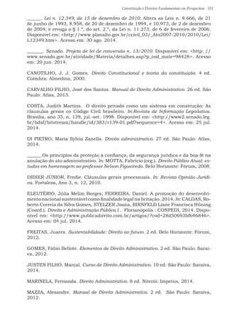 Constituição e Direitos Fundamentais em Perspectiva · 151
______. Lei n. 12.349, de 15 de dezembro de 2010. Altera as Leis n. 8.666, de 21
de junho de 1993, 8.958, de 20 de dezembro de 1994, e 10.973, de 2 de dezembro
de 2004; e revoga o § 1.º, do art. 2.º, da Lei n. 11.273, de 6 de fevereiro de 2006.
Disponível em: http://www.planalto.gov.br/ccivil_03/_Ato2007-2010/2010/Lei/
L12349.htm. Acesso em: 30 ago. 2014.
_______. Senado. Projeto de lei de conversão n. 13/2010. Disponível em: http: //
www.senado.gov.br/atividade/Materia/detalhes.asp?p_cod_mate=98428. Acesso
em: 20 jun. 2014.
CANOTILHO, J. J. Gomes. Direito Constitucional e teoria da constituição. 4 ed.
Coimbra: Almedina, 2000.
CARVALHO FILHO, José dos Santos. Manual de Direito Administrativo. 26 ed. São
Paulo: Atlas, 2013.
COSTA, Judith Martins. O direito privado como um sistema em construção: As
cláusulas gerais co Código Civil brasileiro. In:Revista de Informação Legislativa.
Brasília, ano 35, n. 139, jul.-set. 1998. Disponível em: http://www2.senado.leg.
br/bdsf/bitstream/handle/id/383/r139-01.pdf?sequence=4. Acesso em: 25 jul.
2014.
DI PIETRO, Maria Sylvia Zanella. Direito administrativo. 27 ed. São Paulo: Atlas,
2014.
______.Os princípios da proteção à confiança, da segurança jurídica e da boa-fé na
anulação do ato administrativo. In: MOTTA, Fabrício (org.). Direito Público Atual: es-
tudos em homenagem ao professor Nelson Figueiredo. Belo Horizonte: Fórum, 2008.
DIDIER JÚNIOR, Fredie. Cláusulas gerais processuais. In: Revista Opinião Jurídi-
ca. Fortaleza, Ano 3, n. 12, 2010.
ELEUTÉRIO, Júlia Melim Borges; FERREIRA, Daniel. A promoção do desenvolvi-
mento nacional sustentável como finalidade legal na licitação. 2014. In: CALDAS, Ro-
berto Correia da Silva Gomes, STELZER Joana, BIRNFELD Liane Francisca Hüning
(Coord.). Direito e Administração Pública I . Florianópolis : CONPEDI, 2014. Dispo-
nível em: http://www.publicadireito.com.br/artigos/?cod=28d50693bf646846.
Acesso em: 04 jul. 2014.
FREITAS, Juarez. Sustentabilidade: Direito ao futuro. 2 ed. Belo Horizonte: Fórum,
2012.
GOMES, Fábio Bellote. Elementos de Direito Administrativo. 2 ed. São Paulo: Sarai-
va, 2012.
JUSTEN FILHO, Marçal. Curso de Direito Administrativo. 10 ed. São Paulo: Saraiva,
2014.
MARINELA, Fernanda. Direito Administrativo. 8 ed. Niterói: Impetus, 2014.
MAZZA, Alexandre. Manual de Direito Administrativo. 2 ed. São Paulo: Saraiva,
2012.
 
