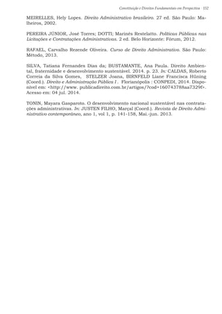 Constituição e Direitos Fundamentais em Perspectiva · 152
MEIRELLES, Hely Lopes. Direito Administrativo brasileiro. 27 ed. São Paulo: Ma-
lheiros, 2002.
PEREIRA JÚNIOR, José Torres; DOTTI; Marinês Restelatto. Políticas Públicas nas
Licitações e Contratações Administrativas. 2 ed. Belo Horizonte: Fórum, 2012.
RAFAEL, Carvalho Rezende Oliveira. Curso de Direito Administrativo. São Paulo:
Método, 2013.
SILVA, Tatiana Fernandes Dias da; BUSTAMANTE, Ana Paula. Direito Ambien-
tal, fraternidade e desenvolvimento sustentável. 2014. p. 23. In: CALDAS, Roberto
Correia da Silva Gomes, STELZER Joana, BIRNFELD Liane Francisca Hüning
(Coord.). Direito e Administração Pública I . Florianópolis : CONPEDI, 2014. Dispo-
nível em: http://www. publicadireito.com.br/artigos/?cod=160743788aa7329f.
Acesso em: 04 jul. 2014.
TONIN, Mayara Gasparoto. O desenvolvimento nacional sustentável nas contrata-
ções administrativas. In: JUSTEN FILHO, Marçal (Coord.). Revista de Direito Admi-
nistrativo contemporâneo, ano 1, vol 1, p. 141-158, Mai.-jun. 2013.
 