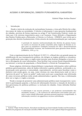 Constituição e Direitos Fundamentais em Perspectiva · 153
ACESSO À INFORMAÇÃO, DIREITO FUNDAMENTAL GARANTIDO
Gabriel Filipe Avelino Soares1
1.	 Introdução
	 Desde o início da evolução do racionalismo humano, a luta pelo Direito foi o obje-
tivo maior de todas as sociedades. O direito à informação é uma garantia fundamental
do cidadão, prevista de forma expressa no artigo 5º da Constituição Federal, tendo em
vista que é de extrema importância para o ser humano. Como defende a Organização
das Nações Unidas para a Educação, a Ciência e a Cultura – UNESCO, que revela que a
proteção dos direitos fundamentais é feita através da institucionalização por cada país.
A proteção de maneira institucionalizada dos direitos da pessoa huma-
na contra os excessos do poder cometidos pelos órgãos do Estado ou re-
gras para se estabelecer condições humanas de vida e desenvolvimento
da personalidade humana, são fundamentais para garantia desse direito.
(UNESCO, 1978, p.11).
Com a regulamentação da Lei Federal 12.527/11, o Brasil deu um grande passo na
solidificação de sua transparência pública, ela obrigou os órgãos públicos a considera-
rem a publicação uma regra e o sigilo como exceção, pois ficaram obrigados a tornar cé-
lere a divulgação de suas informações. Para facilitar esse acesso foram disponibilizados
na internet, a serviço da população, o Portal Brasil e o Portal da Transparência.
Essas páginas eletrônicas disponibilizam à população informações sobre políticas
públicas governamentais, além de dados referentes a gastos públicos, acelerando a co-
municação entre governo e comunidade, especialmente, servem para fiscalizar como o
dinheiro está sendo gasto, ou seja, como vivemos em uma democracia onde se tem o
“governo do povo” ou “povo no poder” nada mais justo que a população seja informada
de como recursos públicos estão sendo administrados e gastos. Por isso, a informação
deve ser a regra e o sigilo a exceção.
Tendo o escopo de promover uma administração pública mais transparente e aces-
sível à participação popular, a fartura de informações favorece a tomada de decisões a
boa governança de políticas públicas e a inclusão do cidadão. Como defendia Dowbor
(2005,p.4).
A informação é um recurso precioso, e um poderoso racionalizador das
atividades sociais. [...] Na ausência de informações articuladas para per-
mitir a ação cidadã informada, geramos pessoas passivas e angustiadas. A
informação constitui um gigantesco recurso subutilizado.
1  Gabriel Filipe Avelino Soares. Estudante de Direito na Universidade Católica de Pernambuco.
Bolsista do programa de iniciação cientifica PIBIC UNICAP. E-mail: gabriel.filipe321@gmail.com
 