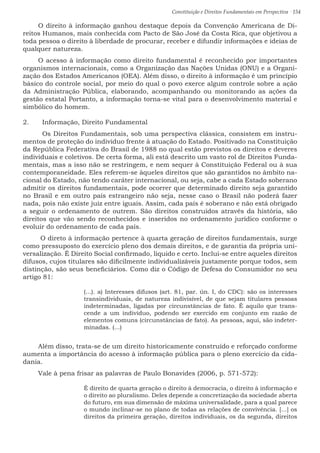 Constituição e Direitos Fundamentais em Perspectiva · 154
O direito à informação ganhou destaque depois da Convenção Americana de Di-
reitos Humanos, mais conhecida com Pacto de São José da Costa Rica, que objetivou a
toda pessoa o direito à liberdade de procurar, receber e difundir informações e ideias de
qualquer natureza.
O acesso à informação como direito fundamental é reconhecido por importantes
organismos internacionais, como a Organização das Nações Unidas (ONU) e a Organi-
zação dos Estados Americanos (OEA). Além disso, o direito à informação é um princípio
básico do controle social, por meio do qual o povo exerce algum controle sobre a ação
da Administração Pública, elaborando, acompanhando ou monitorando as ações da
gestão estatal Portanto, a informação torna-se vital para o desenvolvimento material e
simbólico do homem.
2.	 Informação, Direito Fundamental
	 Os Direitos Fundamentais, sob uma perspectiva clássica, consistem em instru-
mentos de proteção do indivíduo frente à atuação do Estado. Positivado na Constituição
da República Federativa do Brasil de 1988 no qual estão previstos os direitos e deveres
individuais e coletivos. De certa forma, ali está descrito um vasto rol de Direitos Funda-
mentais, mas a isso não se restringem, e nem sequer à Constituição Federal ou à sua
contemporaneidade. Eles referem-se àqueles direitos que são garantidos no âmbito na-
cional do Estado, não tendo caráter internacional, ou seja, cabe a cada Estado soberano
admitir os direitos fundamentais, pode ocorrer que determinado direito seja garantido
no Brasil e em outro país estrangeiro não seja, nesse caso o Brasil não poderá fazer
nada, pois não existe juiz entre iguais. Assim, cada país é soberano e não está obrigado
a seguir o ordenamento de outrem. São direitos construídos através da história, são
direitos que vão sendo reconhecidos e inseridos no ordenamento jurídico conforme o
evoluir do ordenamento de cada país.
O direto à informação pertence à quarta geração de direitos fundamentais, surge
como pressuposto do exercício pleno dos demais direitos, e de garantia da própria uni-
versalização. É Direito Social confirmado, líquido e certo. Inclui-se entre aqueles direitos
difusos, cujos titulares são dificilmente individualizáveis justamente porque todos, sem
distinção, são seus beneficiários. Como diz o Código de Defesa do Consumidor no seu
artigo 81:
(...). a) Interesses difusos (art. 81, par. ún. I, do CDC): são os interesses
transindividuais, de natureza indivisível, de que sejam titulares pessoas
indeterminadas, ligadas por circunstâncias de fato. É aquilo que trans-
cende a um indivíduo, podendo ser exercido em conjunto em razão de
elementos comuns (circunstâncias de fato). As pessoas, aqui, são indeter-
minadas. (...)
Além disso, trata-se de um direito historicamente construído e reforçado conforme
aumenta a importância do acesso à informação pública para o pleno exercício da cida-
dania.
Vale à pena frisar as palavras de Paulo Bonavides (2006, p. 571-572):
É direito de quarta geração o direito à democracia, o direito à informação e
o direito ao pluralismo. Deles depende a concretização da sociedade aberta
do futuro, em sua dimensão de máxima universalidade, para a qual parece
o mundo inclinar-se no plano de todas as relações de convivência. [...] os
direitos da primeira geração, direitos individuais, os da segunda, direitos
 
