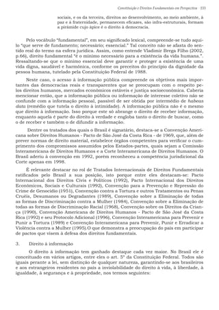Constituição e Direitos Fundamentais em Perspectiva · 155
sociais, e os da terceira, direitos ao desenvolvimento, ao meio ambiente, à
paz e à fraternidade, permanecem eficazes, são infra-estruturais, formam
a pirâmide cujo ápice é o direito à democracia.
Pelo vocábulo “fundamental”, em seu significado lexical, compreende-se tudo aqui-
lo “que serve de fundamento; necessário; essencial.” Tal conceito não se afasta do sen-
tido real do termo na esfera jurídica. Assim, como entende Vladimir Brega Filho (2002,
p.66), direito fundamental “é o mínimo necessário para a existência da vida humana.”.
Ressaltando-se que o mínimo essencial deve garantir e proteger a existência de uma
vida digna, saudável e harmônica, conforme os preceitos do princípio da dignidade da
pessoa humana, tutelado pela Constituição Federal de 1988.
Neste caso, o acesso à informação pública compreende os objetivos mais impor-
tantes das democracias reais e transparentes que se preocupam com o respeito pe-
los direitos humanos, mercados econômicos estáveis e justiça socioeconômica. Caberia
mencionar então, que a informação pública ou informação de interesse coletivo não se
confunde com a informação pessoal, passível de ser obtida por intermédio de habeas
data (remédio que tutela o direito à intimidade). A informação pública não é o mesmo
que direito à informação. Isso porque este só abrange o direito de receber informação,
enquanto aquela é parte do direito à verdade e engloba tanto o direito de buscar, como
o de receber e também o de difundir a informação.
Dentre os tratados dos quais o Brasil é signatário, destaca-se a Convenção Ameri-
cana sobre Direitos Humanos - Pacto de São José da Costa Rica - de 1969, que, além de
prever normas de direito material, estabelece órgãos competentes para verificar o cum-
primento dos compromissos assumidos pelos Estados-partes, quais sejam a Comissão
Interamericana de Direitos Humanos e a Corte Interamericana de Direitos Humanos. O
Brasil aderiu à convenção em 1992, porém reconheceu a competência jurisdicional da
Corte apenas em 1998.
É relevante destacar no rol de Tratados Internacionais de Direitos Fundamentais
ratificados pelo Brasil a sua posição, isto porque entre eles destacam-se: Pacto
Internacional dos Direitos Civis e Políticos (1992), Pacto Internacional dos Direitos
Econômicos, Sociais e Culturais (1992), Convenção para a Prevenção e Repressão do
Crime de Genocídio (1951), Convenção contra a Tortura e outros Tratamentos ou Penas
Cruéis, Desumanos ou Degradantes (1989), Convenção sobre a Eliminação de todas
as formas de Discriminação contra a Mulher (1984), Convenção sobre a Eliminação de
todas as formas de Discriminação Racial (1968), Convenção sobre os Direitos da Crian-
ça (1990), Convenção Americana de Direitos Humanos - Pacto de São José da Costa
Rica (1992) e seu Protocolo Adicional (1996), Convenção Interamericana para Prevenir e
Punir a Tortura (1989) e Convenção Interamericana para Prevenir, Punir e Erradicar a
Violência contra a Mulher (1995).O que demonstra a preocupação do país em participar
de pactos que visem à defesa dos direitos fundamentais.
3.	 Direito à informação
	 O direito à informação tem ganhado destaque cada vez maior. No Brasil ele é
conceituado em vários artigos, entre eles o art. 5º da Constituição Federal. Todos são
iguais perante a lei, sem distinção de qualquer natureza, garantindo-se aos brasileiros
e aos estrangeiros residentes no país a inviolabilidade do direito à vida, à liberdade, à
igualdade, à segurança e à propriedade, nos termos seguintes:
 