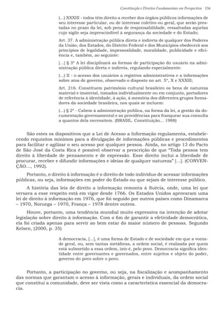 Constituição e Direitos Fundamentais em Perspectiva · 156
(...) XXXIII - todos têm direito a receber dos órgãos públicos informações de
seu interesse particular, ou de interesse coletivo ou geral, que serão pres-
tadas no prazo da lei, sob pena de responsabilidade, ressalvadas aquelas
cujo sigilo seja imprescindível à segurança da sociedade e do Estado;
Art. 37. A administração pública direta e indireta de qualquer dos Poderes
da União, dos Estados, do Distrito Federal e dos Municípios obedecerá aos
princípios de legalidade, impessoalidade, moralidade, publicidade e efici-
ência e, também, ao seguinte:
[...] § 3º A lei disciplinará as formas de participação do usuário na admi-
nistração pública direta e indireta, regulando especialmente:
(...) II - o acesso dos usuários a registros administrativos e a informações
sobre atos de governo, observado o disposto no art. 5º, X e XXXIII;
Art. 216. Constituem patrimônio cultural brasileiro os bens de natureza
material e imaterial, tomados individualmente ou em conjunto, portadores
de referência à identidade, à ação, à memória dos diferentes grupos forma-
dores da sociedade brasileira, nos quais se incluem:
(...) § 2º - Cabem à administração pública, na forma da lei, a gestão da do-
cumentação governamental e as providências para franquear sua consulta
a quantos dela necessitem. (BRASIL. Constituição... 1988)
São estes os dispositivos que a Lei de Acesso a Informação regulamenta, estabele-
cendo requisitos mínimos para a divulgação de informações públicas e procedimentos
para facilitar e agilizar o seu acesso por qualquer pessoa. Ainda, no artigo 13 do Pacto
de São José da Costa Rica é possível observar a prescrição de que “Toda pessoa tem
direito à liberdade de pensamento e de expressão. Esse direito inclui a liberdade de
procurar, receber e difundir informações e ideias de qualquer natureza” [...]. (CONVEN-
ÇÃO..., 1992).
Portanto, o direito à informação é o direito de todo indivíduo de acessar informações
públicas, ou seja, informações em poder do Estado ou que sejam de interesse público.
A história das leis de direito a informação remonta à Suécia, onde, uma lei que
versava a esse respeito está em vigor desde 1766. Os Estados Unidos aprovaram uma
lei de direito à informação em 1976, que foi seguido por outros países como Dinamarca
– 1970, Noruega – 1970, França – 1978 dentre outros.
Houve, portanto, uma tendência mundial muito expressiva na intenção de adotar
legislação sobre direito à informação. Com o fim de garantir a efetividade democrática,
ela foi criada apenas para servir ao bem estar do maior número de pessoas. Segundo
Kelsen, (2000, p. 35)
A democracia, [...], é uma forma de Estado e de sociedade em que a vonta-
de geral, ou, sem tantas metáforas, a ordem social, é realizada por quem
está submetido a essa ordem, isto é, pelo povo. Democracia significa iden-
tidade entre governantes e governados, entre sujeitos e objeto do poder,
governo do povo sobre o povo.
Portanto, a participação no governo, ou seja, na fiscalização e acompanhamento
das normas que garantam o acesso à informação, gerais e individuais, da ordem social
que constitui a comunidade, deve ser vista como a característica essencial da democra-
cia.
 