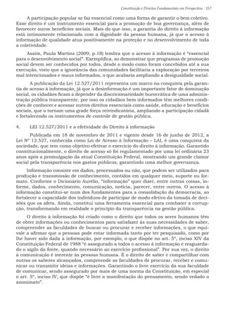 Constituição e Direitos Fundamentais em Perspectiva · 157
A participação popular se faz essencial como uma forma de garantir o bem coletivo.
Esse direito é um instrumento essencial para a promoção de boa governança, além de
favorecer ouros benefícios sociais. Mais do que isso, a garantia do direito à informação
está intimamente relacionada com a dignidade da pessoa humana, já que o acesso à
informação de qualidade atua positivamente na proteção e no desenvolvimento de toda
a coletividade.
Assim, Paula Martins (2009, p.18) lembra que o acesso à informação é “essencial
para o desenvolvimento social”. Exemplifica, ao demonstrar que programas de promoção
social devem ser conhecidos por todos, desde o modo como foram concebidos até a sua
execução, visto que a ignorância das comunidades facilitaria a exploração por terceiros
mal intencionados e maus informados, o que acabaria ampliando a desigualdade social.
	 A publicação da Lei 12.527/2011 representa um marco na conquista pela garan-
tia de acesso à informação, já que a desinformação é um importante fator de dominação
social, os cidadãos ficam a depender da discricionariedade burocrática de uma adminis-
tração pública transparente, por isso os cidadãos bem informados têm melhores condi-
ções de conhecer e acessar outros direitos essenciais como saúde, educação e benefícios
sociais, que o tornam uma grade força reivindicatória, ampliando a participação cidadã
e fortalecendo os instrumentos de controle de gestão pública.
4.	 LEI 12.527/2011 e a efetividade do Direito à informação
	 Publicada em 18 de novembro de 2011 e vigente desde 16 de junho de 2012, a
Lei Nº 12.527, conhecida como Lei de Acesso à Informação – LAI, é uma conquista da
sociedade, que tem como objetivo efetivar o exercício do direito à informação. Garantido
constitucionalmente, o direito de acesso só foi regulamentado por uma lei ordinária 23
anos após a promulgação da atual Constituição Federal, mostrando um grande clamor
social pela transparência nos gastos públicos, garantindo uma melhor governança.
Informação consiste em dados, processados ou não, que podem ser utilizados para
produção e transmissão de conhecimento, contidos em qualquer meio, suporte ou for-
mato. Conforme o Dicionário Aurélio, “informação” quer dizer, entre outras coisas, in-
forme, dados, conhecimento, comunicação, notícia, parecer, entre outros. O acesso à
informação constitui-se num dos fundamentos para a consolidação da democracia, ao
fortalecer a capacidade dos indivíduos de participar de modo efetivo da tomada de deci-
sões que os afeta. Ainda, constitui uma ferramenta essencial para combater a corrup-
ção, transformando em realidade o princípio da transparência na gestão pública.
O direito à informação foi criado como o direito que todos os seres humanos têm
de obter informações ou conhecimentos para satisfazer às suas necessidades de saber,
compreender as faculdades de buscar ou procurar e receber informações, o que equi-
vale a afirmar que a pessoas pode estar informada tanto por ter pesquisado, como por
lhe haver sido dada a informação, por exemplo, o que dispõe no art. 5º, inciso XIV da
Constituição Federal de 1988 “é assegurado a todos o acesso à informação e resguarda-
do o sigilo da fonte, quando necessário ao exercício profissional”. Por sua vez, o direito
à comunicação é inerente às pessoas humana. É o direito de saber e compartilhar com
outras os saberes alcançados, compreende as faculdades de procurar, receber e comu-
nicar ou transmitir ideias e informações. Garantindo o livre exercício da sua faculdade
de comunicar, sendo assegurado por mais de uma norma da Constituição, em especial
o art. 5º, inciso IV, que dispõe “é livre a manifestação do pensamento, sendo vedado o
anonimato”.
 