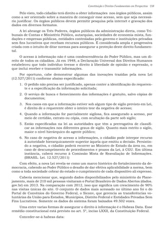 Constituição e Direitos Fundamentais em Perspectiva · 158
Pelo visto, todo cidadão terá direito a obter informações  nos órgãos públicos, assim
como a ser orientado sobre a maneira de conseguir esse acesso, sem que seja necessá-
rio justificar. Os órgãos públicos devem permitir pesquisa pela internet e gravação dos
dados em diversos formatos.
A lei abrange os Três Poderes, órgãos públicos da administração direta, como Tri-
bunais de Contas e Ministério Público, autarquias, sociedades de economia mista, fun-
dações e empresas públicas, entidades controladas pelo governo e instituições privadas
sem fins lucrativos que recebam recursos públicos. É considerada ampla e progressiva
criada com o intuito de ditar normas para assegurar a proteção deste direito fundamen-
tal.
O acesso à informação não é uma condescendência do Poder Público, mas um di-
reito de todos os cidadãos. Já em 1948, a Declaração Universal dos Direitos Humanos
estabeleceu que todo indivíduo tivesse o direito à liberdade de opinião e expressão, o
que inclui receber e transmitir informações.
Por oportuno, cabe demonstrar algumas das inovações trazidas pela nova Lei
(12.527/2011) conforme abaixo especificado:
1.	 O pedido não precisa ser justificado, apenas conter a identificação do requeren-
te e a especificação da informação solicitada;
2.	 O serviço de busca e fornecimento das informações é gratuito, salvo cópias de
documentos;
3.	  Nos casos em que a informação estiver sob algum tipo de sigilo previsto em Lei,
é direito de o requerente obter o inteiro teor da negativa de acesso;
4.	 Quando a informação for parcialmente sigilosa, fica assegurado a acesso, por
meio de certidão, extrato ou cópia, com ocultação da parte sob sigilo;
5.	 Estão especificadas na lei as autoridades que têm a prerrogativa de classifi-
car as informações nos diferentes graus de sigilo. Quanto mais estrito o sigilo,
maior o nível hierárquico do agente público;
6.	 No caso de negativa de acesso a informações, o cidadão pode interpor recurso
à autoridade hierarquicamente superior àquela que emitiu a decisão. Persistin-
do a negativa, o cidadão poderá recorrer ao Ministro de Estado da área ou, em
caso de descumprimento de procedimentos e prazos da Lei, à CGU. Em última
instância, caberá recurso à Comissão Mista de Reavaliação de Informações.
(BRASIL. Lei. 12.527/2011)
Com efeito, a nova Lei revela-se como um marco histórico do fortalecimento da de-
mocracia, cabendo ao Poder Público o desafio de dar efetiva aplicabilidade a norma, bem
como a toda sociedade cobrar do estado o cumprimento de cada dispositivo ali expresso.
Caberia mencionar que, segundo dados disponibilizados pelo ministério do Plane-
jamento, mais de 210 mil pessoas visitaram o Portal Brasileiro de Dados Abertos (dados.
gov.br) em 2013. Na comparação com 2012, isso que significa um crescimento de 90%
nas visitas únicas do site. O conjunto de dados mais acessado no último ano foi o do
Portal de Convênios do Governo Federal, o Siconv, que gerencia as transferências vo-
luntárias da União para Estados, Municípios, Distrito Federal e Entidades Privadas Sem
Fins Lucrativos. Somente os dados do sistema foram baixados 49.502 vezes.	
Uma entre varias formas de assegurar o direito à informação é o Habeas Data. Esse
remédio constitucional está previsto no art. 5º, inciso LXXII, da Constituição Federal.
Conceder-se-á habeas data:
 