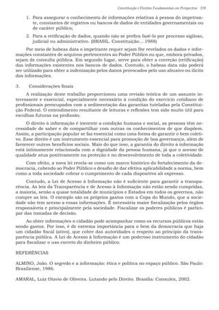 Constituição e Direitos Fundamentais em Perspectiva · 159
1.	 Para assegurar o conhecimento de informações relativas à pessoa do impetran-
te, constantes de registros ou bancos de dados de entidades governamentais ou
de caráter público;
2.	 Para a retificação de dados, quando não se prefira fazê-lo por processo sigiloso,
judicial ou administrativo. (BRASIL. Constituição....1988)
Por meio de habeas data o impetrante requer sejam lhe revelados os dados e infor-
mações constantes de arquivos pertencentes ao Poder Público ou que, embora privados,
sejam de consulta pública. Em segundo lugar, serve para obter a correção (retificação)
das informações existentes nos bancos de dados. Contudo, o habeas data não poderá
ser utilizado para obter a indenização pelos danos provocados pelo uso abusivo ou ilícito
das informações.
3.	 Considerações finais
A realização deste trabalho proporcionou uma revisão teórica de um assunto in-
teressante e essencial, especialmente necessário à condição do exercício cotidiano de
profissionais preocupados com a sedimentação das garantias tuteladas pela Constitui-
ção Federal. O entendimento resultante de leituras e reflexões tem sido muito útil para
escolhas futuras na profissão.
O direito à informação é inerente a condição humana e social, as pessoas têm ne-
cessidade de saber e de compartilhar com outras os conhecimentos de que dispõem.
Assim, a participação popular se faz essencial como uma forma de garantir o bem coleti-
vo. Esse direito é um instrumento essencial para promoção de boa governança, além de
favorecer outros benefícios sociais. Mais do que isso, a garantia do direito à informação
está intimamente relacionada com a dignidade da pessoa humana, já que o acesso de
qualidade atua positivamente na proteção e no desenvolvimento de toda a coletividade.
Com efeito, a nova lei revela-se como um marco histórico do fortalecimento da de-
mocracia, cabendo ao Poder Público o desafio de dar efetiva aplicabilidade a norma, bem
como a toda sociedade cobrar o cumprimento de cada dispositivo ali expresso.
Contudo, a Lei de Acesso à Informação não é suficiente para garantir a transpa-
rência. As leis da Transparência e de Acesso à Informação não estão sendo cumpridas,
a maioria, senão a quase totalidade de municípios e Estados em todos os governos, não
cumpre as leis. O exemplo são os próprios gastos com a Copa do Mundo, que a socie-
dade não tem acesso a essas informações. É necessária maior fiscalização pelos órgãos
responsáveis e principalmente pela sociedade. Fiscalizar os poderes públicos é partici-
par das tomadas de decisão.
Ao obter informações o cidadão pode acompanhar como os recursos públicos estão
sendo gastos. Por isso, é de extrema importância para o bem da democracia que haja
um cidadão fiscal (ativo), que cobre das autoridades o respeito ao principio da trans-
parência pública. A Lei de Acesso à Informação é um poderoso instrumento do cidadão
para fiscalizar o uso correto do dinheiro público.
REFERÊNCIAS
ALMINO, João. O segredo e a informação: ética e política no espaço público. São Paulo:
Brasiliense, 1986.
AMARAL, Luiz Otavio de Oliveira. Lutando pelo Direito. Brasília: Consulex, 2002.
 
