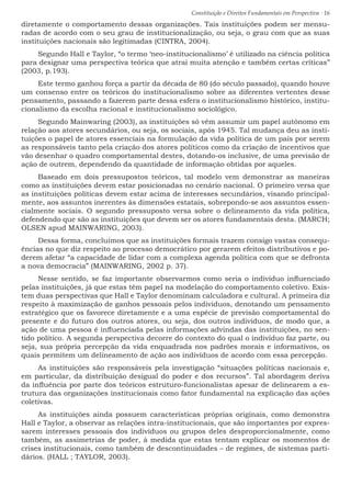 Constituição e Direitos Fundamentais em Perspectiva · 16
diretamente o comportamento dessas organizações. Tais instituições podem ser mensu-
radas de acordo com o seu grau de institucionalização, ou seja, o grau com que as suas
instituições nacionais são legitimadas (CINTRA, 2004).
Segundo Hall e Taylor, “o termo ‘neo-institucionalismo’ é utilizado na ciência política
para designar uma perspectiva teórica que atrai muita atenção e também certas críticas”
(2003, p.193).
Este termo ganhou força a partir da década de 80 (do século passado), quando houve
um consenso entre os teóricos do institucionalismo sobre as diferentes vertentes desse
pensamento, passando a fazerem parte dessa esfera o institucionalismo histórico, institu-
cionalismo da escolha racional e institucionalismo sociológico.
Segundo Mainwaring (2003), as instituições só vêm assumir um papel autônomo em
relação aos atores secundários, ou seja, os sociais, após 1945. Tal mudança deu as insti-
tuições o papel de atores essenciais na formulação da vida política de um país por serem
as responsáveis tanto pela criação dos atores políticos como da criação de incentivos que
vão desenhar o quadro comportamental destes, dotando-os inclusive, de uma previsão de
ação de outrem, dependendo da quantidade de informação obtidas por aqueles.
Baseado em dois pressupostos teóricos, tal modelo vem demonstrar as maneiras
como as instituições devem estar posicionadas no cenário nacional. O primeiro versa que
as instituições políticas devem estar acima de interesses secundários, visando principal-
mente, aos assuntos inerentes às dimensões estatais, sobrepondo-se aos assuntos essen-
cialmente sociais. O segundo pressuposto versa sobre o delineamento da vida política,
defendendo que são as instituições que devem ser os atores fundamentais desta. (MARCH;
OLSEN apud MAINWARING, 2003).
Dessa forma, concluímos que as instituições formais trazem consigo vastas consequ-
ências no que diz respeito ao processo democrático por gerarem efeitos distributivos e po-
derem afetar “a capacidade de lidar com a complexa agenda política com que se defronta
a nova democracia” (MAINWARING, 2002 p. 37).
Nesse sentido, se faz importante observarmos como seria o indivíduo influenciado
pelas instituições, já que estas têm papel na modelação do comportamento coletivo. Exis-
tem duas perspectivas que Hall e Taylor denominam calculadora e cultural. A primeira diz
respeito à maximização de ganhos pessoais pelos indivíduos, denotando um pensamento
estratégico que os favorece diretamente e a uma espécie de previsão comportamental do
presente e do futuro dos outros atores, ou seja, dos outros indivíduos, de modo que, a
ação de uma pessoa é influenciada pelas informações advindas das instituições, no sen-
tido político. A segunda perspectiva decorre do contexto do qual o indivíduo faz parte, ou
seja, sua própria percepção da vida enquadrada nos padrões morais e informativos, os
quais permitem um delineamento de ação aos indivíduos de acordo com essa percepção.
As instituições são responsáveis pela investigação “situações políticas nacionais e,
em particular, da distribuição desigual do poder e dos recursos”. Tal abordagem deriva
da influência por parte dos teóricos estruturo-funcionalistas apesar de delinearem a es-
trutura das organizações institucionais como fator fundamental na explicação das ações
coletivas.
As instituições ainda possuem características próprias originais, como demonstra
Hall e Taylor, a observar as relações intra-institucionais, que são importantes por expres-
sarem interesses pessoais dos indivíduos ou grupos deles desproporcionalmente, como
também, as assimetrias de poder, à medida que estas tentam explicar os momentos de
crises institucionais, como também de descontinuidades – de regimes, de sistemas parti-
dários. (HALL ; TAYLOR, 2003).
 