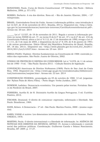Constituição e Direitos Fundamentais em Perspectiva · 160
BONAVIDES, Paulo. Curso de Direito Constitucional. 19ª Edição, São Paulo : Editora
Malheiros, 2006, p. 571-572.
BOBBIO, Norberto. A era dos direitos. Nova ed. – Rio de Janeiro: Elsevier, 2004, - 13ª
reimpressão.
BRASIL. Controladoria Geral da União. Acesso à informação pública: uma introdução à
Lei 12.527, de 18 de novembro de 2011. Brasília, 2011a. Disponível em: http://www.
cgu.gov.br/acessoainformacao/materiais-interesse/CartilhaAcessoinformacao.pdf.
Acesso em: 20 nov. 2014
______, Lei nº 12.527, de 18 de novembro de 2011. Regula o acesso à informação pre-
visto no inciso XXXIII do art. 5º, no inciso II do § 3º do art. 37 e no § 2º do art. 216 da
Constituição Federal; altera a Lei nº 8.112, de 11 de dezembro de 1990; revoga a Lei nº
11.111, de 5 de maio de 2005, e dispositivos da Lei nº 8.159, de 8 de janeiro de 1991;
e dá outras providencias. Diário Oficial [da] República Federativa do Brasil, Brasília,
DF, 18 dez. 2011c. Disponível em: http://www.planalto.gov.br/ccivil_03/_Ato2011-
2014/2011/Lei/L12527.htm. Acesso em: 25 nov. 2014
BREGA FILHO, Vladimir. Direitos fundamentais na Constituição de 1988: conteúdo ju-
rídico das expressões. São Paulo: Juarez de Oliveira, 2002.
CÓDIGO DE PROTEÇÃO E DEFESA DO CONSUMIDOR: Lei n.º 8.078, de 11 de setem-
bro de 1990 – 9 ed. – São Paulo: Saraiva 2013. – Coleção Saraiva de legislação
CONVENÇÃO Americana de Direitos Hu8manos (1969): Pacto de San José da Costa
Rica. 1992. Disponível em: http://www.pge.sp.gov.br/centrodeestudos/bibliotecavir-
tual/instrumentos/sanjose.htm. Acesso em: 22 nov. 2014
CONSTIRUIÇÃO FEDERAL: promulgada em 05 de outubro de 1988. 12 ed. [organiza-
dor: Nylson Paim de Abreu Filho]. – Porto Alegre: Verbo Jurídico, 2007.
DOWBOR, Ladislau. Democracia econômica. Um passeio pelas teorias. Fortaleza: Ban-
co do Nordeste do Brasil, 2007.
FERREIRA, Aurélio B. de H. Dicionário Aurélio da Língua Portuguesa. 5 ed. Curitiba:
Positivo, 2012.
FISCHER, Desmond. O direito de comunicar: expressão, informação e liberdade. São
Paulo: Brasiliense, 1984.
HANS, Kelsen. A Democracia – 2º ed – São Paulo: Martins Fontes, 2000 – (ensino supe-
rior)
KAREL VASAK et autres: Les dimensions internationales des droits de l’homme. Paris:
UNESCO, 1978.
MARTINS, Paula. O direito internacional e a liberdade de informação. In: AGÊNCIA DE
NOTÍCIAS DOS DIREITOS DA INFÂNCIA; ARTIGO 19. Acesso à informação e controle
social das políticas públicas. Coordenação: Guilherme Canela e Solano Nascimento.
Brasília, DF: 2009. p. 17-27.
 