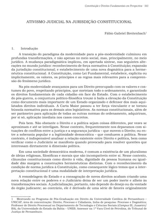 Constituição e Direitos Fundamentais em Perspectiva · 161
ATIVISMO JUDICIAL NA JURISDIÇÃO CONSTITUCIONAL
Fábio Gabriel Breitenbach1
1.	 Introdução
A transição do paradigma da modernidade para a pós-modernidade culminou em
profundas transformações, e não apenas no meio social, mas, principalmente, no meio
jurídico. A mudança paradigmática implicou, em apertada síntese, nas seguintes alte-
rações no mundo jurídico: reconhecimento de força normativa à Constituição; expansão
da jurisdição constitucional; e estabelecimento de uma nova dogmática para a herme-
nêutica constitucional. A Constituição, como Lei Fundamental, estabelece, explícita ou
implicitamente, os valores, os princípios e as regras mais relevantes para a compreen-
são do fenômeno jurídico.
Na pós-modernidade avançamos para um Direito preocupado com os valores e cos-
tumes do povo, respeitando princípios, que norteiam todo o ordenamento, e garantindo
os direitos fundamentais de cada cidadão em face do Estado. Com o estabelecimento
do pós-guerra, a conjuntura político-filosófica trouxe à baila a elevação da Constituição
como documento mais importante de um Estado organizado e defensor dos mais aqui-
latados direitos individuais. A Carta Maior passou a ter força vinculante e se tornou
bússola normativa para os demais atos legislativos. As normas constitucionais, além de
ser parâmetro para aplicação de todas as outras normas do ordenamento, adquiriram,
por si só, aplicação imediata nos casos concretos.
Pois bem. Não obstante o Direito e a política sejam coisas diferentes, por vezes se
aproximam e até se interligam. Nesse contexto, frequentemente nos deparamos com si-
tuações de conflitos entre a justiça e a segurança jurídica – que movem o Direito; ou en-
tre a soberania popular e a legitimidade democrática – que conduzem a política. Nesse
contexto, é indispensável analisar a relação existente entre Direito e política, bem como
verificar como o Judiciário se manifesta quando provocado para resolver questões que
interessam diretamente à dimensão política.
Em uma sociedade democrática moderna, é comum a existência de um pluralismo
de ideias religiosas, filosóficas e morais que são incompatíveis entre si. Nesse contexto,
cláusulas constitucionais como direito à vida, dignidade da pessoa humana ou igual-
dade dão margem a construções hermenêuticas distintas. Com o reconhecimento da
condição de norma jurídica à Constituição, como consequente lógico temos que a inter-
pretação constitucional é uma modalidade de interpretação jurídica.
A remodelagem do Estado e a consagração de novos direitos acabam criando uma
nova relação entre os poderes e o Judiciário deixa de ser um poder inerte e alheio às
transformações sociais. A judicialização, portanto, não depende do desejo ou da vontade
do órgão judicante; ao contrário, ele é derivado de uma série de fatores originalmente
1  Mestrando no Programa de Pós-Graduação em Direito da Universidade Católica de Pernambuco –
UNICAP, área de concentração: Direito, Processo e Cidadania, linha de pesquisa: Processo e Dogmática;
Professor de Direito Processual no Departamento de Tecnologia e Ciências Sociais (Campus III, Juazeiro/
BA), da Universidade do Estado da Bahia – UNEB; Assessor na 1ª Vara Cível de Petrolina, do Tribunal de
Justiça de Pernambuco.
 