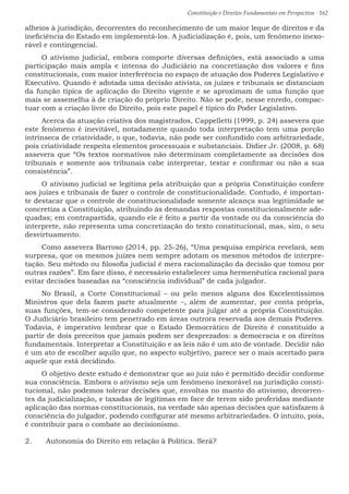Constituição e Direitos Fundamentais em Perspectiva · 162
alheios à jurisdição, decorrentes do reconhecimento de um maior leque de direitos e da
ineficiência do Estado em implementá-los. A judicialização é, pois, um fenômeno inexo-
rável e contingencial.
O ativismo judicial, embora comporte diversas definições, está associado a uma
participação mais ampla e intensa do Judiciário na concretização dos valores e fins
constitucionais, com maior interferência no espaço de atuação dos Poderes Legislativo e
Executivo. Quando é adotada uma decisão ativista, os juízes e tribunais se distanciam
da função típica de aplicação do Direito vigente e se aproximam de uma função que
mais se assemelha à de criação do próprio Direito. Não se pode, nesse enredo, compac-
tuar com a criação livre do Direito, pois este papel é típico do Poder Legislativo.
Acerca da atuação criativa dos magistrados, Cappelletti (1999, p. 24) assevera que
este fenômeno é inevitável, notadamente quando toda interpretação tem uma porção
intrínseca de criatividade, o que, todavia, não pode ser confundido com arbitrariedade,
pois criatividade respeita elementos processuais e substanciais. Didier Jr. (2008, p. 68)
assevera que “Os textos normativos não determinam completamente as decisões dos
tribunais e somente aos tribunais cabe interpretar, testar e confirmar ou não a sua
consistência”.
O ativismo judicial se legitima pela atribuição que a própria Constituição confere
aos juízes e tribunais de fazer o controle de constitucionalidade. Contudo, é importan-
te destacar que o controle de constitucionalidade somente alcança sua legitimidade se
concretiza a Constituição, atribuindo às demandas respostas constitucionalmente ade-
quadas; em contrapartida, quando ele é feito a partir da vontade ou da consciência do
interprete, não representa uma concretização do texto constitucional, mas, sim, o seu
desvirtuamento.
Como assevera Barroso (2014, pp. 25-26), “Uma pesquisa empírica revelará, sem
surpresa, que os mesmos juízes nem sempre adotam os mesmos métodos de interpre-
tação. Seu método ou filosofia judicial é mera racionalização da decisão que tomou por
outras razões”. Em face disso, é necessário estabelecer uma hermenêutica racional para
evitar decisões baseadas na “consciência individual” de cada julgador.
No Brasil, a Corte Constitucional – ou pelo menos alguns dos Excelentíssimos
Ministros que dela fazem parte atualmente –, além de aumentar, por conta própria,
suas funções, tem-se considerado competente para julgar até a própria Constituição.
O Judiciário brasileiro tem penetrado em áreas outrora reservada aos demais Poderes.
Todavia, é imperativo lembrar que o Estado Democrático de Direito é constituído a
partir de dois preceitos que jamais podem ser desprezados: a democracia e os direitos
fundamentais. Interpretar a Constituição e as leis não é um ato de vontade. Decidir não
é um ato de escolher aquilo que, no aspecto subjetivo, parece ser o mais acertado para
aquele que está decidindo.
O objetivo deste estudo é demonstrar que ao juiz não é permitido decidir conforme
sua consciência. Embora o ativismo seja um fenômeno inexorável na jurisdição consti-
tucional, não podemos tolerar decisões que, envoltas no manto do ativismo, decorren-
tes da judicialização, e taxadas de legítimas em face de terem sido proferidas mediante
aplicação das normas constitucionais, na verdade são apenas decisões que satisfazem à
consciência do julgador, podendo configurar até mesmo arbitrariedades. O intuito, pois,
é contribuir para o combate ao decisionismo.
2.	 Autonomia do Direito em relação à Política. Será?
 