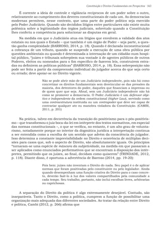 Constituição e Direitos Fundamentais em Perspectiva · 163
É corrente a ideia de controle e vigilância recíprocos de um poder sobre o outro,
relativamente ao cumprimento dos deveres constitucionais de cada um. As democracias
modernas permitem, nesse contexto, que uma parte do poder político seja exercido
pelo Poder Judiciário. Quando são decididos litígios entre particulares não existe muita
polêmica sobre a legitimidade dos órgãos judiciais, sobretudo quando a Constituição
lhes conferiu a competência para solucionar as disputas em geral.
Na medida em que o Judiciário atua em litígios que envolvem a validade dos atos
estatais ou nos quais o Estado – que também é um órgão de Poder – seja parte, a ques-
tão ganha complexidade (BARROSO, 2014, p. 18). Quando é declarada inconstitucional
a cobrança de um tributo, quando se suspende a execução de uma obra pública por
questões ambientais ou quando é determinada a internação de um cidadão num hospi-
tal público, “juízes e tribunais sobrepõem sua vontade à de agentes públicos de outros
Poderes, eleitos ou nomeados para o fim específico de fazerem leis, construírem estra-
das ou definirem as políticas públicas” (BARROSO, 2014, p. 18). Essa sobreposição não
pode ser feita a partir da compreensão individual do julgador acerca do que seja certo
ou errado; deve apoiar-se no Direito vigente.
Não se pode abrir mão de um Judiciário independente, pois não há como
concretizar os direitos fundamentais sem desvincular-se das pressões da
maioria, dos detentores do poder, daqueles que financiam a imprensa ou
de quem quer que seja. Afinal, sem um Judiciário independente não há
como se promover a democracia. O Poder Judiciário é um defensor obje-
tivo e independente da ordem constitucional (higher Law), servindo como
uma contraestrutura instituída ou um contrapoder que deve ser capaz de
contrariar qualquer ato ou manobra violadora da Constituição. (CAMBI,
2011, p. 201)
Na prática, talvez em decorrência da transição do positivismo para o pós-positivis-
mo – que transformou o juiz boca-da-lei em intérprete dos textos normativos, em especial
das normas constitucionais –, o que se verifica, no entanto, é um alto grau de volunta-
rismo, notadamente porque no interior da dogmática jurídica a interpretação continua
a ser entendida como a escolha de um sentido que advém da consciência do julgador.
Isso determina a constante imprevisibilidade no Direito e ocorrência de múltiplas deci-
sões para casos que, sob o aspecto de Direito, são absolutamente iguais. Os princípios
“tornaram-se uma espécie de máscara da subjetividade, na medida em que passaram a
ser aplicados como enunciados performativos que se encontram à disposição dos intér-
pretes, permitindo que os juízes, ao final, decidam como quiserem” (TRINDADE, 2012,
p. 118). Diante disso, é oportuna a advertência de Barroso (2014, pp. 19-20):
Pois bem: juízes não inventam o Direito do nada. Seu papel é o de aplicar
normas que foram positivadas pelo constituinte ou pelo legislador. Ainda
quando desempenham uma função criativa do Direito para o caso concre-
to, deverão fazê-lo à luz dos valores compartilhados pela comunidade a
cada tempo. Seu trabalho, portanto, não inclui escolhas livres, arbitrarias
ou caprichosas.
A separação do Direito da política é algo extremamente desejável. Contudo, são
inseparáveis. Tanto o Direito, como a política, cumprem a função de possibilitar uma
organização mais adequada das diferentes sociedades. Ao tratar da relação entre Direito
e política, Cambi (2012, p. 266) afirma que
 