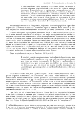 Constituição e Direitos Fundamentais em Perspectiva · 164
(...) não deve haver rígida separação entre direito, política e economia. A
vontade política de uma comunidade jurídica deve ser capaz de buscar a
construção de um direito que se legitime pela consagração dos fins cole-
tivos. Com isto, o direito não se reduz ao direito positivado, incluindo as
lutas sociais, as quais têm influenciado a afirmação histórica dos direitos
humanos. O direito é produto da política, podendo o seu conteúdo progre-
dir ou regredir, com a perda de velhos direitos e a incorporação de novas
conquistas jurídicas, o que reafirma a ideia de que o direito – já positivado
ou a ser conquistado – é resultado de lutas culturais e sociais.
Na concepção tradicional: “Na política, vigoram a soberania popular e o princípio
majoritário. O domínio da vontade. No Direito, vigora o primado da lei (the rule of law)
e do respeito aos direitos fundamentais. O domínio da razão” (BARROSO, 2014, p. 15).
O Brasil consagra a separação de poderes no artigo 1º da Constituição da Repúbli-
ca, de 1988, além de estabelecer, no artigo 5º, um longo rol de garantias aos direitos in-
dividuais típicos de uma ordem liberal. Além destas garantias, a Constituição brasileira
também estabelece uma grande quantidade de normas que disciplinam direitos sociais
e até mesmo políticas públicas. Com o estabelecimento dessas garantias sociais e de
um longo rol de artigos que disciplinam os mais diversos assuntos, e consequentemente
afetam os mais diversos interesses, a Constituição de 1988 avançou significativamente
no intuito de estabelecer um Estado que alcance a justiça social. Nesse enredo, é natu-
ral que, em face da inércia dos demais poderes, abra-se espaço para a jurisdição, que
veio suprir as lacunas deixadas pelos demais braços do Estado.
Como acertadamente esclarece Tassinari (2013, p. 32):
É possível perceber, portanto, que a judicialização é muito mais uma
constatação sobre aquilo que vem ocorrendo na contemporaneidade
por conta da maior consagração de direitos e regulamentações
constitucionais, que acabam por possibilitar um maior número
de demandas, que, em maior ou menor medida, desaguarão no
Judiciário; do que uma postura a ser identificada (como positiva ou
negativa).
Sendo reconhecido, pois, que a judicialização é um fenômeno inexorável e contin-
gencial (depende da eficiência – ou ineficiência – do Estado – Poder Executivo – em im-
plementar os direitos individuais e sociais garantidos constitucionalmente), oportuna é
a advertência de Barroso (2014, pp. 24-25), para quem “Nos casos fáceis, a identificação
do efeito jurídico decorrente da incidência da norma sobre os fatos relevantes envolve
uma operação simples, de mera subsunção”; todavia, em contrapartida, reconhece que
“os casos difíceis envolvem situações para as quais não existe solução acabada no orde-
namento jurídico. Ela precisa ser construída argumentativamente, por não resultar do
mero enquadramento do fato à norma”.
Com efeito, há um descompasso na esfera estatal que tenta conjugar uma política
de inclusão (democracia social) e uma economia de exclusão (capitalismo). Em face da
ausência do cumprimento (especialmente pelo Executivo) das promessas insculpidas no
texto constitucional, surge um apelo à jurisdição, que acaba por assumir, nas palavras
Jose Luis Bolzan de Morais (apud TASSINARI, 2013, p. 52), ares de “sacralização”2
.
2  Acerca da expansão do controle normativo protagonizado pelo Poder Judiciário, com a demonstração
de que por trás de generosas ideias de garantia judicial de liberdades e da principiologia da interpreta-
ção constitucional podem esconder-se a vontade de domínio, a irracionalidade e o arbítrio cerceador da
 