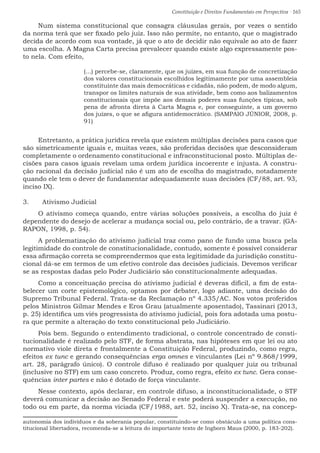 Constituição e Direitos Fundamentais em Perspectiva · 165
Num sistema constitucional que consagra cláusulas gerais, por vezes o sentido
da norma terá que ser fixado pelo juiz. Isso não permite, no entanto, que o magistrado
decida de acordo com sua vontade, já que o ato de decidir não equivale ao ato de fazer
uma escolha. A Magna Carta precisa prevalecer quando existe algo expressamente pos-
to nela. Com efeito,
(...) percebe-se, claramente, que os juízes, em sua função de concretização
dos valores constitucionais escolhidos legitimamente por uma assembleia
constituinte das mais democráticas e cidadãs, não podem, de modo algum,
transpor os limites naturais de sua atividade, bem como aos balizamentos
constitucionais que impõe aos demais poderes suas funções típicas, sob
pena de afronta direta à Carta Magna e, por conseguinte, a um governo
dos juízes, o que se afigura antidemocrático. (SAMPAIO JÚNIOR, 2008, p.
91)
Entretanto, a prática jurídica revela que existem múltiplas decisões para casos que
são simetricamente iguais e, muitas vezes, são proferidas decisões que desconsideram
completamente o ordenamento constitucional e infraconstitucional posto. Múltiplas de-
cisões para casos iguais revelam uma ordem jurídica incoerente e injusta. A constru-
ção racional da decisão judicial não é um ato de escolha do magistrado, notadamente
quando ele tem o dever de fundamentar adequadamente suas decisões (CF/88, art. 93,
inciso IX).
3.	 Ativismo Judicial
O ativismo começa quando, entre várias soluções possíveis, a escolha do juiz é
dependente do desejo de acelerar a mudança social ou, pelo contrário, de a travar. (GA-
RAPON, 1998, p. 54).
A problematização do ativismo judicial traz como pano de fundo uma busca pela
legitimidade do controle de constitucionalidade, contudo, somente é possível considerar
essa afirmação correta se compreendermos que esta legitimidade da jurisdição constitu-
cional dá-se em termos de um efetivo controle das decisões judiciais. Devemos verificar
se as respostas dadas pelo Poder Judiciário são constitucionalmente adequadas.
Como a conceituação precisa do ativismo judicial é deveras difícil, a fim de esta-
belecer um corte epistemológico, optamos por debater, logo adiante, uma decisão do
Supremo Tribunal Federal. Trata-se da Reclamação nº 4.335/AC. Nos votos proferidos
pelos Ministros Gilmar Mendes e Eros Grau (atualmente aposentado), Tassinari (2013,
p. 25) identifica um viés progressista do ativismo judicial, pois fora adotada uma postu-
ra que permite a alteração do texto constitucional pelo Judiciário.
Pois bem. Segundo o entendimento tradicional, o controle concentrado de consti-
tucionalidade é realizado pelo STF, de forma abstrata, nas hipóteses em que lei ou ato
normativo viole direta e frontalmente a Constituição Federal, produzindo, como regra,
efeitos ex tunc e gerando consequências erga omnes e vinculantes (Lei nº 9.868/1999,
art. 28, parágrafo único). O controle difuso é realizado por qualquer juiz ou tribunal
(inclusive no STF) em um caso concreto. Produz, como regra, efeito ex tunc. Gera conse-
quências inter partes e não é dotado de força vinculante.
Nesse contexto, após declarar, em controle difuso, a inconstitucionalidade, o STF
deverá comunicar a decisão ao Senado Federal e este poderá suspender a execução, no
todo ou em parte, da norma viciada (CF/1988, art. 52, inciso X). Trata-se, na concep-
autonomia dos indivíduos e da soberania popular, constituindo-se como obstáculo a uma política cons-
titucional libertadora, recomenda-se a leitura do importante texto de Ingborn Maus (2000, p. 183-202).
 
