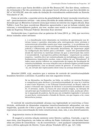 Constituição e Direitos Fundamentais em Perspectiva · 167
confronto com o que havia decidido o juiz de Rio Branco/AC. Em face disso, conheceu
da reclamação e lhe deu provimento, não porque houve afronta ao que fora decidido no
HC nº 82.959/SP, mas em razão da violação do entendimento sedimentado na Súmula
Vinculante nº 26.
Como se percebe, a questão acerca da possibilidade de haver mutação constitucio-
nal – posicionamento ativista – não restou decidida de modo definitivo. Ademais, consi-
derando que os Ministros Carmem Lúcia (que estava no exterior em viagem oficial), Dias
Toffoli e Luiz Fux (que sucederam Ministros aposentados e que já tinham votado) não
votaram, o entendimento poderá, em tese, mudar caso venha a ser novamente enfren-
tado no Supremo Tribunal Federal. Devemos ficar atentos!
Esclarecido isso, é oportuno citar as palavras de Lima (2014, p. 190), que escreveu
denso trabalho sobre ativismo:
(...) a classificação entre dimensões na tentativa de aproximação aos di-
versos temas e questões abarcadas pela contraposição entre ativismo e
autocontenção procedida mostra que esses aspectos – e os problemas teó-
ricos que representam – estão entrelaçados. A possibilidade de intervenção
judicial é influenciada pela discussão doutrinária, de importante papel
na configuração dos limites para a atividade – sejam eles procedimentais
(modo de exercício) ou materiais (temas em que a intervenção das cortes
é recomendável). A perspectiva político-ideológica – importante na análise
empírica – também deve ser contextualizada na metodologia jurídica – que
fundamentou importantes escolas, como a defesa de um “formalismo”. E
todos esses pontos refletem na compreensão do espaço da fiscalização de
constitucionalidade, em suas relações com os demais órgãos jurisdicionais
e, principalmente, com os demais ramos de governo. O círculo completa-
-se, em virtude das repercussões deste tema no arranjo democrático.
Reverbel (2009, s/p), assevera que o sistema de controle de constitucionalidade
brasileiro favorece o ativismo. E justifica isso nos seguintes termos:
Se na Alemanha, na Espanha, na Itália, ou melhor, no sistema Europeu
a competência para declarar a inconstitucionalidade de uma lei é restrita
a uma Corte Suprema, a um Tribunal Constitucional; no Brasil, todos os
juízes e tribunais são capazes de declarar a inconstitucionalidade de uma
lei. O ativismo, assim, na busca de uma solução mágica, na extração de
um princípio que fundamente a decisão (razoável ou não), acaba por afron-
tar à separação de poderes, faz do juiz um verdadeiro legislador e inclusive
ex post facto, contrariando o Estado de Direito, em que impera a lei, como
decorrência justiça.
O controle de constitucionalidade alcança sua legitimidade se concretiza a Cons-
tituição, atribuindo às demandas respostas constitucionalmente adequadas; em con-
trapartida, quando ele é feito a partir da vontade ou da consciência do interprete, não
representa uma concretização do texto constitucional, mas, sim, o seu desvirtuamento.
4.	 Argumentos contra os decisionismos
	 É inegável a estreita relação existente entre Direito e política. Contudo, o que te-
mos visto, com frequência, em todas as esferas do Poder Judiciário, são decisões base-
adas em juízos de consciência – ou de conveniência –, sem qualquer comprometimento
com a efetiva aplicação do Direito. Como afirma Trindade (2012, pp. 121-122):
 