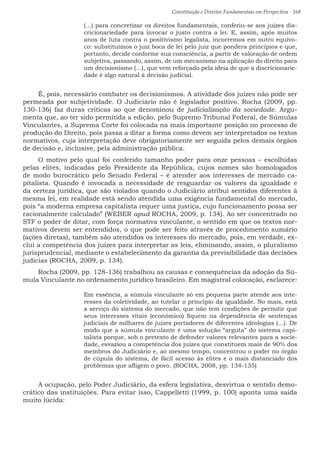 Constituição e Direitos Fundamentais em Perspectiva · 168
(...) para concretizar os direitos fundamentais, conferiu-se aos juízes dis-
cricionariedade para invocar o justo contra a lei. E, assim, após muitos
anos de luta contra o positivismo legalista, incorremos em outro equívo-
co: substituímos o juiz boca de lei pelo juiz que pondera princípios e que,
portanto, decide conforme sua consciência, a partir de valoração de ordem
subjetiva, passando, assim, de um mecanismo na aplicação do direito para
um decisionismo (...), que vem reforçado pela ideia de que a discricionarie-
dade é algo natural à decisão judicial.
É, pois, necessário combater os decisionismos. A atividade dos juízes não pode ser
permeada por subjetividade. O Judiciário não é legislador positivo. Rocha (2009, pp.
130-136) faz duras críticas ao que denominou de judicialização da sociedade. Argu-
menta que, ao ter sido permitida a edição, pelo Supremo Tribunal Federal, de Súmulas
Vinculantes, a Suprema Corte foi colocada na mais importante posição no processo de
produção do Direito, pois passa a ditar a forma como devem ser interpretados os textos
normativos, cuja interpretação deve obrigatoriamente ser seguida pelos demais órgãos
de decisão e, inclusive, pela administração pública.
O motivo pelo qual foi conferido tamanho poder para onze pessoas – escolhidas
pelas elites, indicadas pelo Presidente da República, cujos nomes são homologados
de modo burocrático pelo Senado Federal – é atender aos interesses de mercado ca-
pitalista. Quando é invocada a necessidade de resguardar os valores da igualdade e
da certeza jurídica, que são violados quando o Judiciário atribui sentidos diferentes à
mesma lei, em realidade está sendo atendida uma exigência fundamental do mercado,
pois “a moderna empresa capitalista requer uma justiça, cujo funcionamento possa ser
racionalmente calculado” (WEBER apud ROCHA, 2009, p. 134). Ao ser concentrado no
STF o poder de ditar, com força normativa vinculante, o sentido em que os textos nor-
mativos devem ser entendidos, o que pode ser feito através de procedimento sumário
(ações diretas), também são atendidos os interesses do mercado, pois, em verdade, ex-
clui a competência dos juízes para interpretar as leis, eliminando, assim, o pluralismo
jurisprudencial, mediante o estabelecimento da garantia da previsibilidade das decisões
judicias (ROCHA, 2009, p. 134).
Rocha (2009, pp. 128-136) trabalhou as causas e consequências da adoção da Sú-
mula Vinculante no ordenamento jurídico brasileiro. Em magistral colocação, esclarece:
Em essência, a súmula vinculante só em pequena parte atende aos inte-
resses da coletividade, ao tutelar o princípio da igualdade. No mais, está
a serviço do sistema do mercado, que não tem condições de permitir que
seus interesses vitais (econômico) fiquem na dependência de sentenças
judiciais de milhares de juízes portadores de diferentes ideologias (...). De
modo que a súmula vinculante é uma solução “arguta” do sistema capi-
talista porque, sob o pretexto de defender valores relevantes para a socie-
dade, esvaziou a competência dos juízes que constituem mais de 90% dos
membros do Judiciário e, ao mesmo tempo, concentrou o poder no órgão
de cúpula do sistema, de fácil acesso às elites e o mais distanciado dos
problemas que afligem o povo. (ROCHA, 2008, pp. 134-135)
A ocupação, pelo Poder Judiciário, da esfera legislativa, desvirtua o sentido demo-
crático das instituições. Para evitar isso, Cappelletti (1999, p. 100) aponta uma saída
muito lúcida:
 