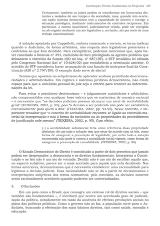 Constituição e Direitos Fundamentais em Perspectiva · 169
Certamente, também os juízes podem se transformar em burocratas dis-
tantes e isolados do seu tempo e da sociedade, mas, quando isto ocorre,
um sadio sistema democrático tem a capacidade de intervir e corrigir a
situação patológica, mediante instrumentos de controles recíprocos. Em
particular, a norma inaceitável, judicialmente criada, pode ser corrigida
ou ab-rogada mediante um ato legislativo e, no limite, até por meio de uma
revisão constitucional.
A solução apontada por Cappelletti, embora consciente e correta, se torna ineficaz
quando o Judiciário, de forma arbitrária, não respeita atos legislativos posteriores e
contrários ao que fora decidido. Para exemplificar, podemos mencionar que, após ha-
ver cancelado a Súmula nº 394, excluindo do foro privilegiado os agentes públicos que
deixassem o exercício da função (QO no Inq. nº 687/DF), o STF invalidou lei editada
pelo Congresso Nacional (Lei nº 10.628/02) que restabelecia a orientação anterior. O
acórdão do STF considerou haver usurpação de sua função de intérprete final da Cons-
tituição (ADI nº 2.797/DF). O exemplo dado serve de alerta!
Teorias que apostam no subjetivismo do aplicador acabam permitindo discriciona-
riedades e arbitrariedades. Em regimes e sistemas jurídicos democráticos, não existe
espaço para que a convicção pessoal do juiz seja o critério para resolver as indetermi-
nações da lei.
Para evitar o pernicioso decisionismo – e julgamentos autoritários e arbitrários,
não comprometidos com qualquer base teórica que os sustentem de maneira racional
– é necessário que “as decisões judiciais possam alcançar um nível de aceitabilidade
geral” (TEIXEIRA, 2002, p. 95), pois “a decisão a ser proferida não pode ser satisfatória
exclusivamente para quem a dita” (TEIXEIRA, 2002, pp. 94-95). Nesse contexto, é im-
portante ressaltar que “o conceito de aceitabilidade encontra-se ligado ao conteúdo ma-
terial da interpretação e não à forma do raciocínio ou às propriedades do procedimento
de justificação nele mesmo” (TEIXEIRA, 2002, p. 95). Com efeito,
(..) a aceitabilidade substancial teria como referência duas propriedade
distintas: de um lado a solução tem que estar de acordo com as leis, como
forma de assegurar a presunção de legalidade; por outro lado a solução
encontrada não pode ir contra a moralidade social vigente, como forma de
assegurar a presunção de razoabilidade. (TEIXEIRA, 2002, p. 96)
O Estado Democrático de Direito é constituído a partir de dois preceitos que jamais
podem ser desprezados: a democracia e os direitos fundamentais. Interpretar a Consti-
tuição e as leis não é um ato de vontade. Decidir não é um ato de escolher aquilo que,
no aspecto subjetivo, parece ser o mais acertado para aquele que está decidindo. Nas
linhas anteriores, demonstramos que é necessário estabelecer uma racionalidade para
legitimar a decisão judicial. Essa racionalidade não se dá a partir de decisionismos e
interpretações subjetivas dos textos normativos; pelo contrário, as decisões somente
serão racionalmente aceitáveis quando puderem ser universalizadas.
5.	 COnclusões
Em um país como o Brasil, que consagra um extenso rol de direitos sociais – que
também são fundamentais –, é inevitável que ocorra um acentuado grau de judiciali-
zação da política, notadamente em razão da ausência de efetivas prestações sociais no
plano das políticas públicas. Como o governo não as faz, a população corre para o Ju-
diciário, buscando a efetivação dos mais básicos direitos, tais como saúde, moradia e
educação.
 