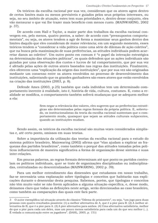 Constituição e Direitos Fundamentais em Perspectiva · 17
Os teóricos da escolha racional por sua vez, consideram que os atores agem dentro
de certos limites mais ou menos previsíveis e guiados pelos seus próprios interesses, ou
seja, no seu âmbito de atuação, estes tem suas prioridades e, dentro desse conjunto, eles
vão mensurar o que vai lhe trazer mais beneficio com menos custo. (MAINWARING, 2002
p. 37).
De acordo com Hall e Taylor, a maior parte dos trabalhos da escolha racional con-
vergem em, pelo menos, quatro pontos, a saber: de acordo com “pressupostos comporta-
mentais”, ou seja, os atores tendem a agir de forma a maximizar seus ganhos dentro dos
limites daquilo que eles consideram de maior relevância; em um segundo momento, esses
teóricos tendem a “considerar a vida política como uma série de dilemas de ação coletiva”,
que na busca pela maximização de suas preferências, as atitudes individuais podem acar-
retar danos ao coletivo3
. Um outro ponto em comum é “o papel da interação estratégica
na determinação das situações políticas”, os quais defendem que as ações individuais são
guiadas por uma observação dos custos e lucros de tal comportamento, que por sua vez
é afetado pelas ações de outros atores baseados nas regras das instituições. Finalmente,
eles oferecem uma “explicação da origem das instituições”, que por sua vez são originadas
mediante um consenso entre os atores envolvidos no processo de desenvolvimento das
instituições, salientando que os grandes ganhadores são esses atores que estão envolvidos
na criação das instituições (2003, p. 8).
Defende Ames (2003, p.25) também que cada indivíduo tem um determinado com-
portamento inerente à realidade, isto é, história de vida, cultura, costumes. E, como a re-
alidade se modifica, o comportamento também sofrerá mudanças que se adequem melhor
a ela:
Sem negar a relevância dos valores, eles sugerem que as preferências estraté-
gicas são determinadas pelas regras formais da própria política. E, sobretu-
do, os institucionalistas da teoria da escolha racional sustentam que o com-
portamento muda, quaisquer que sejam as atitudes culturais subjacentes,
quando as instituições mudam.
Sendo assim, os teóricos da escolha racional são muitas vezes considerados simplis-
tas e, até certo ponto, omissos em suas teorias.
Sobre a importância da utilização das teorias da escolha racional para o estudo do
sistema político brasileiro, Mainwaring (2002) afirma que “elas ajudam a explicar as fra-
quezas dos partidos brasileiros”, como também o porquê das atitudes tomadas pelos polí-
ticos influenciarem de maneira significativa a forma de organização desse sistema e suas
inter-relações.
Em poucas palavras, as regras formais determinam até que ponto os partidos contro-
lam os políticos individuais, quer se trate de organizações disciplinadas ou indisciplina-
das, centralizadas ou descentralizadas (MAINWARING, 2002 p. 39).
Para um melhor entendimento das dimensões que estudamos em nosso trabalho,
faz-se necessária uma explanação sobre tipologias e conceitos que habitarão nas expli-
cações durante o desenrolar desta pesquisa. Sabemos, porém, que tipologias e conceitos
não têm muito valor se não forem aplicados a alguma situação específica, e, desse modo,
deixamos claro que todas as definições neste artigo, serão direcionadas ao caso brasileiro,
como também as comparações das quais este fará parte.
3  O autor exemplifica tal situação através do clássico “Dilema do prisioneiro”, ou seja, “um jogo para duas
pessoas com quatro resultados possíveis: (1) a melhor alternativa de A, que é a pior para B. (2) A melhor al-
ternativa de B, que é a pior para A. (3) A pior alternativa para ambos. (4) Uma alternativa satisfatória, melhor
do que a pior para cada um deles, mas um pouco menos satisfatória para cada um do que seu melhor (...).
É vedada a comunicação entre os jogadores”. (DAHL, 2005, p. 151)
 