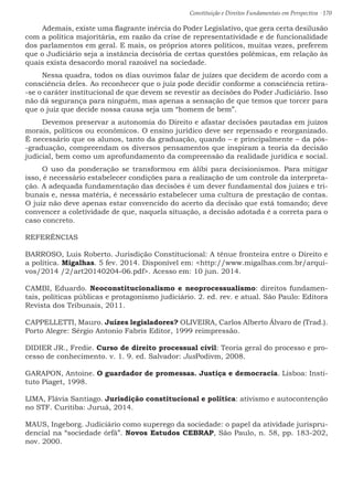 Constituição e Direitos Fundamentais em Perspectiva · 170
Ademais, existe uma flagrante inércia do Poder Legislativo, que gera certa desilusão
com a política majoritária, em razão da crise de representatividade e de funcionalidade
dos parlamentos em geral. E mais, os próprios atores políticos, muitas vezes, preferem
que o Judiciário seja a instância decisória de certas questões polêmicas, em relação às
quais exista desacordo moral razoável na sociedade.
Nessa quadra, todos os dias ouvimos falar de juízes que decidem de acordo com a
consciência deles. Ao reconhecer que o juiz pode decidir conforme a consciência retira-
-se o caráter institucional de que devem se revestir as decisões do Poder Judiciário. Isso
não dá segurança para ninguém, mas apenas a sensação de que temos que torcer para
que o juiz que decide nossa causa seja um “homem de bem”.
Devemos preservar a autonomia do Direito e afastar decisões pautadas em juízos
morais, políticos ou econômicos. O ensino jurídico deve ser repensado e reorganizado.
É necessário que os alunos, tanto da graduação, quando – e principalmente – da pós-
-graduação, compreendam os diversos pensamentos que inspiram a teoria da decisão
judicial, bem como um aprofundamento da compreensão da realidade jurídica e social.
O uso da ponderação se transformou em álibi para decisionismos. Para mitigar
isso, é necessário estabelecer condições para a realização de um controle da interpreta-
ção. A adequada fundamentação das decisões é um dever fundamental dos juízes e tri-
bunais e, nessa matéria, é necessário estabelecer uma cultura de prestação de contas.
O juiz não deve apenas estar convencido do acerto da decisão que está tomando; deve
convencer a coletividade de que, naquela situação, a decisão adotada é a correta para o
caso concreto.
REFERÊNCIAS
BARROSO, Luis Roberto. Jurisdição Constitucional: A tênue fronteira entre o Direito e
a política. Migalhas. 5 fev. 2014. Disponível em: http://www.migalhas.com.br/arqui-
vos/2014 /2/art20140204-06.pdf. Acesso em: 10 jun. 2014.
CAMBI, Eduardo. Neoconstitucionalismo e neoprocessualismo: direitos fundamen-
tais, políticas públicas e protagonismo judiciário. 2. ed. rev. e atual. São Paulo: Editora
Revista dos Tribunais, 2011.
CAPPELLETTI, Mauro. Juízes legisladores? OLIVEIRA, Carlos Alberto Álvaro de (Trad.).
Porto Alegre: Sérgio Antonio Fabris Editor, 1999 reimpressão.
DIDIER JR., Fredie. Curso de direito processual civil: Teoria geral do processo e pro-
cesso de conhecimento. v. 1. 9. ed. Salvador: JusPodivm, 2008.
GARAPON, Antoine. O guardador de promessas. Justiça e democracia. Lisboa: Insti-
tuto Piaget, 1998.
LIMA, Flávia Santiago. Jurisdição constitucional e política: ativismo e autocontenção
no STF. Curitiba: Juruá, 2014.
MAUS, Ingeborg. Judiciário como superego da sociedade: o papel da atividade jurispru-
dencial na “sociedade órfã”. Novos Estudos CEBRAP, São Paulo, n. 58, pp. 183-202,
nov. 2000.
 
