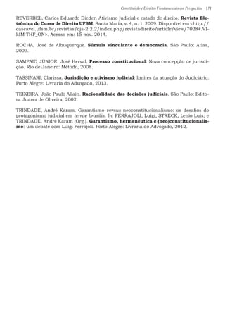 Constituição e Direitos Fundamentais em Perspectiva · 171
REVERBEL, Carlos Eduardo Dieder. Ativismo judicial e estado de direito. Revista Ele-
trônica do Curso de Direito UFSM, Santa Maria, v. 4, n. 1, 2009. Disponível em http://
cascavel.ufsm.br/revistas/ojs-2.2.2/index.php/revistadireito/article/view/7028#.VI-
kIM THF_ON. Acesso em: 15 nov. 2014.
ROCHA, José de Albuquerque. Súmula vinculante e democracia. São Paulo: Atlas,
2009.
SAMPAIO JÚNIOR, José Herval. Processo constitucional: Nova concepção de jurisdi-
ção. Rio de Janeiro: Método, 2008.
TASSINARI, Clarissa. Jurisdição e ativismo judicial: limites da atuação do Judiciário.
Porto Alegre: Livraria do Advogado, 2013.
TEIXEIRA, João Paulo Allain. Racionalidade das decisões judiciais. São Paulo: Edito-
ra Juarez de Oliveira, 2002.
TRINDADE, André Karam. Garantismo versus neoconstitucionalismo: os desafios do
protagonismo judicial em terrae brasilis. In: FERRAJOLI, Luigi; STRECK, Lenio Luis; e
TRINDADE, André Karam (Org.). Garantismo, hermenêutica e (neo)constitucionalis-
mo: um debate com Luigi Ferrajoli. Porto Alegre: Livraria do Advogado, 2012.
 