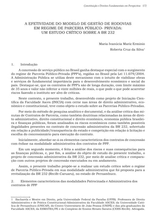 Constituição e Direitos Fundamentais em Perspectiva · 172
A EFETIVIDADE DO MODELO DE GESTÃO DE RODOVIAS
EM REGIME DE PARCERIA PÚBLICO- PRIVADA:
UM ESTUDO CRÍTICO SOBRE A BR 232
Maria Ivanúcia Mariz Erminio
Roberta Cruz da Silva1
1.	 Introdução
A concessão de serviço público no Brasil ganha destaque especial com o surgimento
do regime de Parceria Público-Privada (PPP’s), regidas no Brasil pela Lei 11.079/2004.
A Administração Pública se utiliza deste mecanismo com o intuito de viabilizar obras
e serviços de fundamental importância para o desenvolvimento econômico e social do
país. Destaque-se, que os contratos de PPP’s são de longa duração, com limite máximo
de 35 anos e valor não inferior a vinte milhões de reais, o que pode o que pode acarretar
riscos fazendo o instituto ser alvo de críticas.
Neste contexto, o presente trabalho, desenvolvido como projeto de Iniciação Cien-
tifica da Faculdade Asces (INICIA) com cerne nas áreas de direito administrativo, eco-
nômico e constitucional, teve como objeto o estudo sobre as Parcerias Público-Privadas.
Por meio do método de pesquisa analítico e documental, e da análise crítica das mi-
nutas de Contratos de Parceria, como também doutrinas relacionadas às áreas de direi-
to administrativo, direito constitucional e direito econômico, economia pública brasilei-
ra e finanças públicas, foram analisados os riscos econômicos como também possíveis
ilegalidades presentes no contrato de concessão administrativa da BR 232, sobretudo
em relação a publicidade/transparência do estado e competição em relação à licitação e
escolha do concessionário para execução do contrato.
Inicialmente, abordar-se-á os elementos característicos dos contratos de concessão
com ênfase na modalidade administrativa dos contratos de PPP.
Em um segundo momento, é feita a análise dos riscos e suas consequências para
as finanças públicas, e, por fim, a análise do objeto de estudo do presente trabalho, o
projeto de concessão administrativa da BR 232, por meio de analise crítica e compara-
ção com outros projetos de concessão executados ou em andamento.
Assim, o presente trabalho propõe-se a realizar um estudo crítico sobre o regime
de Parceria Público-Privada em sua modalidade administrativa que foi proposta para a
revitalização da BR 232 (Recife-Caruaru), no estado de Pernambuco.
2.	 Elementos característicos das modalidades Patrocinada e Administrativa dos
contratos de PPP
1  Bacharela e Mestre em Direito, pela Universidade Federal da Paraíba (UFPB). Professora de Direito
Administrativo e de Prática Constitucional-Administrativa da Faculdade ASCES; da Universidade Cató-
lica de Pernambuco (UNICAP), do Centro Universitário de João Pessoa (UNIPÊ) e das pós-graduações da
Faculdade ASCES; da ESMATRA/PE e do Complexo de Ensino Renato Saraiva (CERS-Recife). Advogada.
 