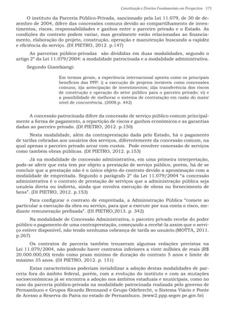 Constituição e Direitos Fundamentais em Perspectiva · 173
O instituto da Parceria Público-Privada, sancionado pela Lei 11.079, de 30 de de-
zembro de 2004, difere das concessões comuns devido ao compartilhamento de inves-
timentos, riscos, responsabilidades e ganhos entre o parceiro privado e o Estado. As
condições do contrato podem variar, mas geralmente estão relacionadas ao financia-
mento, elaboração do projeto, construção, operação e manutenção buscando a rapidez
e eficiência do serviço. (DI PIETRO, 2012. p.147)
	 As parcerias público-privadas são divididas em duas modalidades, segundo o
artigo 2º da Lei 11.079/2004: a modalidade patrocinada e a modalidade administrativa.
Segundo Giambiangi:
Em termos gerais, a experiência internacional aponta como os principais
benefícios das PPP: i) a execução de projetos inviáveis como concessões
comuns; ii)a antecipação de investimentos; iii)a transferência dos riscos
de construção e operação do setor público para o parceiro privado; vi) e
a possibilidade de melhorar o sistema de contratação em razão do maior
nível de concorrência. (2008.p. 442)
	 A concessão patrocinada difere da concessão de serviço público comum principal-
mente a forma de pagamento, a repartição de riscos e ganhos econômicos e as garantias
dadas ao parceiro privado. (DI PIETRO, 2012. p.150)
	 Nesta modalidade, além da contraprestação dada pelo Estado, há o pagamento
de tarifas cobradas aos usuários dos serviços, diferentemente da concessão comum, na
qual apenas o parceiro privado arcar com custos. Pode envolver concessão de serviços
como também obras públicas. (DI PIETRO, 2012. p.153)
	 Já na modalidade de concessão administrativa, em uma primeira interpretação,
pode-se aferir que esta tem por objeto a prestação de serviço público, porém, há de se
concluir que a prestação não é o único objeto do contrato devido a aproximação com a
modalidade de empreitada. Segundo o parágrafo 2º da Lei 11.079/2004 “a concessão
administrativa é o contrato de prestação de serviços que a administração pública seja
usuária direta ou indireta, ainda que envolva execução de obras ou fornecimento de
bens”. (DI PIETRO, 2012. p.153)
	 Para configurar o contrato de empreitada, a Administração Pública “comete ao
particular a execução da obra ou serviço, para que a execute por sua conta o risco, me-
diante remuneração prefixada”. (DI PIETRO,2013. p. 342)
	 Na modalidade de Concessão Administrativa, o parceiro privado recebe do poder
público o pagamento de uma contraprestação, começando a recebê-la assim que o servi-
ço estiver disponível, não tendo nenhuma cobrança de tarifa ao usuário.(MOTTA, 2011.
p.267)
	Os contratos de parceria também trouxeram algumas vedações previstas na
Lei 11.079/2004, não podendo haver contratos inferiores a vinte milhões de reais (R$
20.000.000,00) tendo como prazo mínimo de duração do contrato 5 anos e limite de
máximo 35 anos. (DI PIETRO, 2012. p. 151)
	 Estas características poderiam inviabilizar a adoção destas modalidades de par-
ceria fora do âmbito federal, porém, com a evolução do instituto e com as mutações
socioeconômicas já se encontra a adoção nos âmbitos estaduais e municipais, como no
caso da parceria público-privada na modalidade patrocinada realizada pelo governo de
Pernambuco e Grupos Ricardo Brennand e Grupo Odebrecht, o Sistema Viário e Ponte
de Acesso a Reserva do Paiva no estado de Pernambuco. (www2.ppp.segov.pe.gov.br)
 