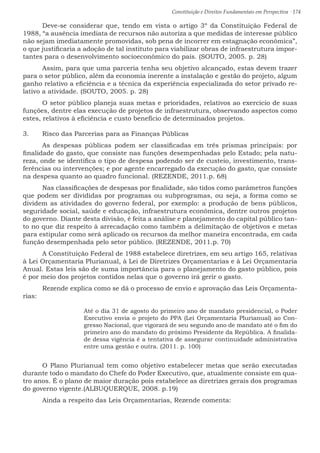 Constituição e Direitos Fundamentais em Perspectiva · 174
	 Deve-se considerar que, tendo em vista o artigo 3º da Constituição Federal de
1988, “a ausência imediata de recursos não autoriza a que medidas de interesse público
não sejam imediatamente promovidas, sob pena de incorrer em estagnação econômica”,
o que justificaria a adoção de tal instituto para viabilizar obras de infraestrutura impor-
tantes para o desenvolvimento socioeconômico do país. (SOUTO, 2005. p. 28)
	 Assim, para que uma parceria tenha seu objetivo alcançado, estas devem trazer
para o setor público, além da economia inerente a instalação e gestão do projeto, algum
ganho relativo a eficiência e a técnica da experiência especializada do setor privado re-
lativo a atividade. (SOUTO, 2005. p. 28)
	 O setor público planeja suas metas e prioridades, relativos ao exercício de suas
funções, dentre elas execução de projetos de infraestrutura, observando aspectos como
estes, relativos à eficiência e custo benefício de determinados projetos.
3.	 Risco das Parcerias para as Finanças Públicas
	 As despesas públicas podem ser classificadas em três prismas principais: por
finalidade do gasto, que consiste nas funções desempenhadas pelo Estado; pela natu-
reza, onde se identifica o tipo de despesa podendo ser de custeio, investimento, trans-
ferências ou intervenções; e por agente encarregado da execução do gasto, que consiste
na despesa quanto ao quadro funcional. (REZENDE, 2011.p. 68)
	 Nas classificações de despesas por finalidade, são tidos como parâmetros funções
que podem ser divididas por programas ou subprogramas, ou seja, a forma como se
dividem as atividades do governo federal, por exemplo: a produção de bens públicos,
seguridade social, saúde e educação, infraestrutura econômica, dentre outros projetos
do governo. Diante desta divisão, é feita a análise e planejamento do capital público tan-
to no que diz respeito à arrecadação como também a delimitação de objetivos e metas
para estipular como será aplicado os recursos da melhor maneira encontrada, em cada
função desempenhada pelo setor público. (REZENDE, 2011.p. 70)
	 A Constituição Federal de 1988 estabelece diretrizes, em seu artigo 165, relativas
à Lei Orçamentaria Plurianual, à Lei de Diretrizes Orçamentarias e à Lei Orçamentaria
Anual. Estas leis são de suma importância para o planejamento do gasto público, pois
é por meio dos projetos contidos nelas que o governo irá gerir o gasto.
	 Rezende explica como se dá o processo de envio e aprovação das Leis Orçamenta-
rias:
Até o dia 31 de agosto do primeiro ano de mandato presidencial, o Poder
Executivo envia o projeto do PPA (Lei Orçamentaria Plurianual) ao Con-
gresso Nacional, que vigorará de seu segundo ano de mandato até o fim do
primeiro ano do mandato do próximo Presidente da República. A finalida-
de dessa vigência é a tentativa de assegurar continuidade administrativa
entre uma gestão e outra. (2011. p. 100)
	 O Plano Plurianual tem como objetivo estabelecer metas que serão executadas
durante todo o mandato do Chefe do Poder Executivo, que, atualmente consiste em qua-
tro anos. É o plano de maior duração pois estabelece as diretrizes gerais dos programas
do governo vigente.(ALBUQUERQUE, 2008. p.19)
	 Ainda a respeito das Leis Orçamentarias, Rezende comenta:
 
