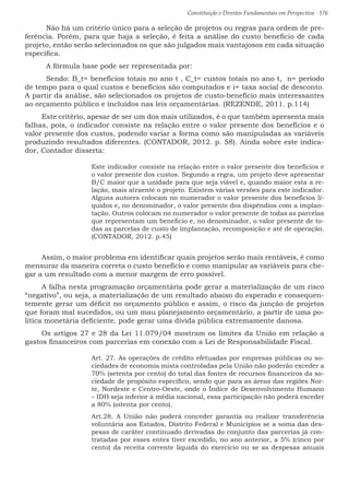 Constituição e Direitos Fundamentais em Perspectiva · 176
	 Não há um critério único para a seleção de projetos ou regras para ordem de pre-
ferência. Porém, para que haja a seleção, é feita a análise do custo beneficio de cada
projeto, então serão selecionados os que são julgados mais vantajosos em cada situação
especifica.
	 A fórmula base pode ser representada por:
	Sendo: B_t= benefícios totais no ano t , C_t= custos totais no ano t, n= período
de tempo para o qual custos e benefícios são computados e i= taxa social de desconto.
A partir da análise, são selecionados os projetos de custo-benefício mais interessantes
ao orçamento público e incluídos nas leis orçamentárias. (REZENDE, 2011. p.114)
Este critério, apesar de ser um dos mais utilizados, é o que também apresenta mais
falhas, pois, o indicador consiste na relação entre o valor presente dos benefícios e o
valor presente dos custos, podendo variar a forma como são manipuladas as variáveis
produzindo resultados diferentes. (CONTADOR, 2012. p. 58). Ainda sobre este indica-
dor, Contador disserta:
Este indicador consiste na relação entre o valor presente dos benefícios e
o valor presente dos custos. Segundo a regra, um projeto deve apresentar
B/C maior que a unidade para que seja viável e, quando maior esta a re-
lação, mais atraente o projeto. Existem várias versões para este indicador.
Alguns autores colocam no numerador o valor presente dos benefícios lí-
quidos e, no denominador, o valor presente dos dispêndios com a implan-
tação. Outros colocam no numerador o valor presente de todas as parcelas
que representam um beneficio e, no denominador, o valor presente de to-
das as parcelas de custo de implantação, recomposição e até de operação.
(CONTADOR, 2012. p.45)
Assim, o maior problema em identificar quais projetos serão mais rentáveis, é como
mensurar da maneira correta o custo benefício e como manipular as variáveis para che-
gar a um resultado com a menor margem de erro possível.
A falha nesta programação orçamentária pode gerar a materialização de um risco
“negativo”, ou seja, a materialização de um resultado abaixo do esperado e consequen-
temente gerar um déficit no orçamento público e assim, o risco da junção de projetos
que foram mal sucedidos, ou um mau planejamento orçamentário, a partir de uma po-
lítica monetária deficiente, pode gerar uma dívida pública extremamente danosa.
Os artigos 27 e 28 da Lei 11.079/04 mostram os limites da União em relação a
gastos financeiros com parcerias em conexão com a Lei de Responsabilidade Fiscal.
Art. 27. As operações de crédito efetuadas por empresas públicas ou so-
ciedades de economia mista controladas pela União não poderão exceder a
70% (setenta por cento) do total das fontes de recursos financeiros da so-
ciedade de propósito específico, sendo que para as áreas das regiões Nor-
te, Nordeste e Centro-Oeste, onde o Índice de Desenvolvimento Humano
– IDH seja inferior à média nacional, essa participação não poderá exceder
a 80% (oitenta por cento).
Art.28. A União não poderá conceder garantia ou realizar transferência
voluntária aos Estados, Distrito Federal e Municípios se a soma das des-
pesas de caráter continuado derivadas do conjunto das parcerias já con-
tratadas por esses entes tiver excedido, no ano anterior, a 5% (cinco por
cento) da receita corrente líquida do exercício ou se as despesas anuais
 