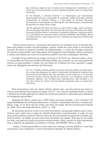 Constituição e Direitos Fundamentais em Perspectiva · 177
dos contratos vigentes nos 10 (dez) anos subsequentes excederem a 5%
(cinco por cento) da receita corrente líquida projetada para os respectivos
exercícios.
§1 Os Estados, o Distrito Federal e os Municípios que contratarem
empreendimentos por intermédio de parcerias público-privadas deverão
encaminhar ao Senado Federal e à Secretaria do Tesouro Nacional,
previamente à contratação, as informações necessárias para cumprimento
do previsto no caput deste artigo.
§2 Na aplicação do limite previsto no caput deste artigo, serão computa-
das as despesas derivadas de contratos de parceria celebrados pela admi-
nistração pública direta, autarquias, fundações públicas, empresas públi-
cas, sociedades de economia mista e demais entidades controladas, direta
ou indiretamente, pelo respectivo ente, excluídas as empresas estatais não
dependentes.
	 Dentro destes limites, o orçamento da parceria em somatório com os demais pro-
jetos não poderá exceder tal porcentagem, porém, tendo em vista ainda a incerteza do
sucesso de todos os projetos contidos na programação, e o risco do encargo aumentar
de maneira imprevisível, caso haja algum risco negativo materializado, todos os projetos
a serem executados por meio do orçamento público tem uma modelagem delicada.
O artigo 22 faz referência ao artigo 16 da Lei 11.079/04, que disserta sobre o Fun-
do Garantidor de Parcerias Público-Privadas (FGP), que consiste em um mecanismo de
reserva ao qual permite a União, em um limite de 6 bilhões de reais, garantir o paga-
mento de obrigações decorrentes de Parcerias:
Art. 22. A União somente poderá contratar parceria público-privada quan-
do a soma das despesas de caráter continuado derivadas do conjunto das
parcerias já contratadas não tiver excedido, no ano anterior, a 1% (um por
cento) da receita corrente líquida do exercício, e as despesas anuais dos
contratos vigentes, nos 10 (dez) anos subsequentes, não excedam a 1%
(um por cento) da receita corrente líquida projetada para os respectivos
exercícios.
Este mecanismo é alvo de várias críticas, dentre elas, um dos pontos que mais le-
vanta controvérsias diz respeito ao artigo 18, § 7º “ em caso de inadimplemento, os bens
e direitos do Fundo poderão ser objeto de constrição judicial e alienação para satisfazer
as obrigações garantidas.”
Segundo Di Pietro, ainda que o FGP tenha natureza privada, e seu controle é de
responsabilidade de instituição financeira, o fundo é constituído de bens e receitas pú-
blicas. Logo, se os bens são da União, por força do artigo 100 da Constituição Federal
de 1988, estes são impenhoráveis. (2012. p. 166)
Se isso fosse possível, estar-se-ia, pela via indireta, alcançando objetivo que o cons-
tituinte quis coibir com a regra do referido dispositivo constitucional. A cada vez que
uma pessoa pública quisesse oferecer bens de seu patrimônio em garantia a dívidas, po-
deria instituir um fundo ao qual esses bens ficariam vinculados. Nem por lei isso pode
ser feito, sob pena de burla ao preceito constitucional. Alias, parece ter sido exatamente
esse o objetivo do legislador ao instituir o Fundo. (DI PIETRO, 2012. p.166)
	 Assim, o fundo garantidor se torna mais um encargo à receita pública e, caso seja
necessária a sua utilização, é outro instrumento gerador de déficit público.
 