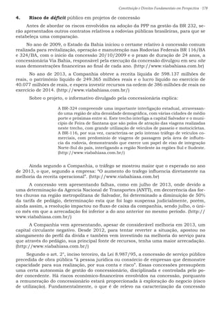 Constituição e Direitos Fundamentais em Perspectiva · 178
4.	 Risco de déficit público em projetos de concessão
Antes de abordar os riscos envolvidos na adoção da PPP na gestão da BR 232, se-
rão apresentados outros contratos relativos a rodovias públicas brasileiras, para que se
estabeleça uma comparação.
No ano de 2009, o Estado da Bahia iniciou o certame relativo à concessão comum
realizada para revitalização, operação e manutenção nas Rodovias Federais BR 116/BA
e 324/BA, com o inicio da concessão 20/10/2009 e o prazo de duração de 24 anos, a
concessionária Via Bahia, responsável pela execução da concessão divulgou em seu site
suas demonstrações financeiras ao final de cada ano. (http://www.viabahiasa.com.br)
	 No ano de 2013, a Companhia obteve a receita líquida de 598.137 milhões de
reais, o patrimônio líquido de 249.365 milhões reais e o lucro líquido no exercício de
40.077 milhões de reais, e espera investir recursos na ordem de 386 milhões de reais no
exercício de 2014. (http://www.viabahiasa.com.br/)
	 Sobre o projeto, o informativo divulgado pela concessionária explica:
A BR-324 compreende uma importante interligação estadual, atravessan-
do uma região de alta densidade demográfica, com várias cidades de médio
porte e próximas entre si. Este trecho interliga a capital Salvador e o muni-
cípio de Feira de Santana que são polos de atração das viagens realizadas
neste trecho, com grande utilização de veículos de passeio e motocicletas.
A BR-116, por sua vez, caracteriza-se pelo intenso tráfego de veículos co-
merciais, com predomínio de viagens de passagem pela área de influên-
cia da rodovia, demonstrando que exerce um papel de eixo de integração
Norte-Sul do país, interligando a região Nordeste às regiões Sul e Sudeste.
(http://www.viabahiasa.com.br/)
	 Ainda segundo a Companhia, o tráfego se mostrou maior que o esperado no ano
de 2013, o que, segundo a empresa: “O aumento do trafego influencia diretamente na
melhoria da receita operacional”. (http://www.viabahiasa.com.br)
	 A concessão vem apresentando falhas, como em julho de 2013, onde devido a
uma determinação da Agencia Nacional de Transportes (ANTT), em decorrência das for-
tes chuvas na região metropolitana de Salvador, foi determinado a diminuição de 50%
da tarifa de pedágio, determinação esta que foi logo suspensa judicialmente, porém,
ainda assim, a resolução impactou no fluxo de caixa da companhia, sendo julho, o úni-
co mês em que a arrecadação foi inferior a do ano anterior no mesmo período. (http://
www.viabahiasa.com.br/)
	 A Companhia vem apresentando, apesar de considerável melhoria em 2013, um
capital circulante negativo. Desde 2012, para tentar reverter a situação, apostou no
alongamento do perfil da divida e também vem investindo na melhoria do serviço para
que através do pedágio, sua principal fonte de recursos, tenha uma maior arrecadação.
(http://www.viabahiasa.com.br/)
Segundo o art. 2°, inciso terceiro, da Lei 8.987/95, a concessão de serviço público
precedida de obra pública “à pessoa jurídica ou consórcio de empresas que demonstre
capacidade para sua realização, por sua conta e risco”. Essas concessões pressupõem
uma certa autonomia de gestão do concessionário, disciplinada e controlada pelo po-
der concedente. Há riscos econômico-financeiros envolvidos na concessão, porquanto
a remuneração do concessionário estará proporcionada à exploração do negocio (risco
de utilização). Fundamentalmente, o que é de relevo na caracterização da concessão
 