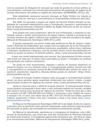 Constituição e Direitos Fundamentais em Perspectiva · 179
está na assunção da obrigação de execução (ao modo de gestão) do serviço público ao
concessionário, extraindo sua remuneração diretamente da exploração do negócio (e de
receitas alternativas vinculadas ao negócio da concessão). (GUIMARÃES, 2012.p. 64)
	 Esta modalidade apresenta menores encargos ao Poder Público em relação às
parcerias, tendo em vista que o concessionário se responsabiliza totalmente pela obra.
	 Em 2009, foi aprovado o projeto em regime de Parceria Público-Privada na mo-
dalidade de concessão administrativa para a revitalização, operação e manutenção da
Área de Especial Interesse Urbanístico (AEIU) da Região Portuária do Rio de Janeiro.
(http://www.portomaravilha.com.br)
	 Este projeto tem como justificativa, além de sua revitalização, a melhoria na mo-
bilidade urbana e melhor aproveitamento do espaço urbano, visando à proteção do pa-
trimônio histórico da região e melhoria nas condições de vida dos moradores da região.
(Manual do Planejamento Estratégico 2009-2012, p.60)
	 O projeto apresentou um portal criado pela prefeitura do Rio de Janeiro, respei-
tando o Principio da Publicidade, que cumpre com as exigências da Lei de Transparên-
cia, onde foram apresentados relatórios trimestrais, atualizados, sobre a obra, contratos
e licitações, orçamentos e balanços, atas de reuniões dentre outras documentações re-
lativas ao projeto ao alcance do domínio público. (http://www.portomaravilha.com.br)
A obra vem sendo implementada com sucesso. Seu planejamento foi bem estrutu-
rado tendo em vista que as obras estão executadas no prazo, e entregues ao usufruto
da população sem maiores transtornos.
	Do ponto de vista orçamentário, segundo a minuta da licitação disponível no
portal do projeto, em sua cláusula sexta, a “contraprestação pública mensal será fixa
e correspondente ao montante mensal de R$ 10.000.000,00 (dez milhões de reais) re-
ajustável, anualmente, segundo a cláusula décima quinta do contrato”. (http://www.
portomaravilha.com.br)
	 O edital de licitação também estipula como será paga a contraprestação pública
anual: em duas parcelas iguais semestrais obedecendo aos valores, termos e prazos
apresentados no plano de negócios do contrato. (http://www.portomaravilha.com.br)
	 Ainda na cláusula sexta, o edital de licitação disserta: “A contraprestação Pública
Anual máxima corresponde a duas vezes o valor estimado máximo do contrato, dividido
pelo número total de anos do prazo de vigência do contrato”. Tendo em vista que o valor
do contrato é de R$ 7.609.000.000 (sete bilhões e seiscentos e nove milhões de reais) e
a duração é de 15 anos, este limite será de R$ 1.014.533.333,00 (um bilhão, quatorze
milhões, quinhentos e trinta e três mil e trezentos e trinta e três reais). (http://www.
portomaravilha.com.br)			
	 No Manual do Planejamento Estratégico 2009-2012 da cidade do Rio de Janeiro,
a presente obra se apresenta como meta de urbanização, onde primeira etapa do projeto
foi concluída no prazo, por intermédio do investimento inteiramente privado.
	No Manual já mencionado, apresenta-se o cronograma de despesas, com o dife-
rencial do financiamento, que ocorre por meio dos Certificados de Potencial Adicional
de Construção (Cepacs). O cronograma apresentado demonstra que, até 2016 as obras
já se encontrarão concluídas. (Manual do Planejamento Estratégico 2009-2012, p.60)
 