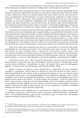 Constituição e Direitos Fundamentais em Perspectiva · 18
À luz deste trabalho torna-se pertinente a conceituação e diferenciação de alguns cri-
térios pelos quais podemos analisar as configurações institucionais de governo4
.
	 Não existe uma conceituação única do termo democracia devido à quantidade de di-
mensões e possíveis significados inerentes a esta palavra. Segundo Dahl, devemos utilizar
“o termo ‘democracia’ para um sistema político que tenha como uma de suas caracterís-
ticas, a qualidade de ser inteiramente, ou quase inteiramente, responsivo a todos os seus
cidadãos”. E ainda, afirma que, para garantir essa responsividade por um certo espaço
temporal, ou seja, para assegurar a igualdade entre os cidadãos, no sentido político, é ne-
cessário, por parte do governo, uma certeza de que, do mesmo modo, haverá oportunida-
des igualmente proporcionais para todos no tocante à liberdade de expressão, direitos de
voto e possibilidade de ocupação de cargos estatais, por exemplo (DAHL, 2005, p. 25-26).
O conceito de democracia apresentado não se aplica a nenhum caso real por envolver
dimensões muito mais complexas que as apresentadas, não podendo ser observados neste
caso, Estados que tenham alcançado o modelo completo de democratização. Para tanto se
considera o termo poliarquia como o processo de transição que as democracias, em fase
de consolidação, estão atravessando em direção a uma democracia plena, ou seja, todos
os regimes políticos que apresentam algum grau de democratização são considerados regi-
mes poliárquicos. Tais regimes existem e podem ser encontrados em quaisquer processos
de transição que visem ao implemento, mesmo que mínimo, de instituições democráticas.
Dahl versa sobre dois caminhos que devem ser percorridos em busca de uma maior
proximidade de uma democracia plena. Tais indicativos são o grau em que um indivíduo
está incluso em uma sociedade, isto é, o quanto ele é ativo nesta e ainda, o grau a que
esta mesma sociedade está aberta para esta participação. Tais caminhos são denomina-
dos pelo autor como duas dimensões teóricas de democratização: uma de “inclusividade”
(participação) e a outra de “liberalização” (contestação pública), respectivamente (2005).
Concluímos então, que a idéia central de democracia é de um governo exercido por
representantes eleitos pelo povo da qual podemos extrair a seguinte classificação: demo-
cracias diretas, indiretas e semidiretas, ou seja, de acordo com o grau de participação
popular e a forma como tal participação será exercida (DAHL, 2005)
Quanto à forma de governo, essas democracias se organizam de duas maneiras:
república e monarquia. Aquela forma de governo se denuncia através de fatos como: a
representatividade de um regime, quem é considerado elegível ou não, por quanto tempo
um mandato perdurará e as responsabilidades dos mandatários elegíveis, como se dá o
equilíbrio entre as funcionalidades dos poderes e, quais são as oportunidades que um in-
divíduo possui dentro do sistema. Já nesta última, por exemplo, o chefe de estado não é
eleito e sim assume o cargo por uma hereditariedade, tendo um mandato vitalício. Porém
a quantidade de poder político que este possui é mínima, pois as monarquias contempo-
râneas5
dotam de um chefe de governo que, por sua vez, representa o partido ou partidos
políticos que detêm o apoio popular majoritário.
Existem várias inter-relações que as monarquias ou repúblicas podem realizar com
os sistemas de governo, sendo elas de quatro naturezas: parlamentarismo, presidencia-
lismo, semi-presidencialismo e governo de assembléia, que, em particular, apresentam
muitas variedades internas (CINTRA, 2004).
4  O único regime político que iremos considerar e explanar neste trabalho será o regime democrático; ou-
tros regimes serão denominados, para fins comparativos, de regimes não-democráticos.
5  Todavia, existem monarquias nas quais o chefe de Estado é também responsável pelo governo do país,
ou seja, chefe de Estado e Governo, a exemplo da Arábia Saudita. Essas monarquias são denominadas de
monarquias absolutistas.
 