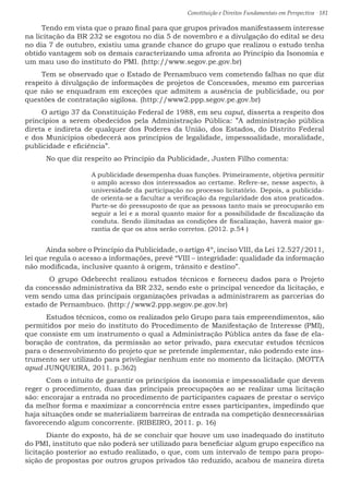 Constituição e Direitos Fundamentais em Perspectiva · 181
Tendo em vista que o prazo final para que grupos privados manifestassem interesse
na licitação da BR 232 se esgotou no dia 5 de novembro e a divulgação do edital se deu
no dia 7 de outubro, existiu uma grande chance do grupo que realizou o estudo tenha
obtido vantagem sob os demais caracterizando uma afronta ao Princípio da Isonomia e
um mau uso do instituto do PMI. (http://www.segov.pe.gov.br)
Tem se observado que o Estado de Pernambuco vem cometendo falhas no que diz
respeito à divulgação de informações de projetos de Concessões, mesmo em parcerias
que não se enquadram em exceções que admitem a ausência de publicidade, ou por
questões de contratação sigilosa. (http://www2.ppp.segov.pe.gov.br)
O artigo 37 da Constituição Federal de 1988, em seu caput, disserta a respeito dos
princípios a serem obedecidos pela Administração Pública: ”A administração pública
direta e indireta de qualquer dos Poderes da União, dos Estados, do Distrito Federal
e dos Municípios obedecerá aos princípios de legalidade, impessoalidade, moralidade,
publicidade e eficiência”.
	 No que diz respeito ao Princípio da Publicidade, Justen Filho comenta:
A publicidade desempenha duas funções. Primeiramente, objetiva permitir
o amplo acesso dos interessados ao certame. Refere-se, nesse aspecto, à
universidade da participação no processo licitatório. Depois, a publicida-
de orienta-se a facultar a verificação da regularidade dos atos praticados.
Parte-se do pressuposto de que as pessoas tanto mais se preocuparão em
seguir a lei e a moral quanto maior for a possibilidade de fiscalização da
conduta. Sendo ilimitadas as condições de fiscalização, haverá maior ga-
rantia de que os atos serão corretos. (2012. p.54 )
	 Ainda sobre o Princípio da Publicidade, o artigo 4º, inciso VIII, da Lei 12.527/2011,
lei que regula o acesso a informações, prevê “VIII – integridade: qualidade da informação
não modificada, inclusive quanto à origem, trânsito e destino”.
	 O grupo Odebrecht realizou estudos técnicos e forneceu dados para o Projeto
da concessão administrativa da BR 232, sendo este o principal vencedor da licitação, e
vem sendo uma das principais organizações privadas a administrarem as parcerias do
estado de Pernambuco. (http://www2.ppp.segov.pe.gov.br)
	 Estudos técnicos, como os realizados pelo Grupo para tais empreendimentos, são
permitidos por meio do instituto do Procedimento de Manifestação de Interesse (PMI),
que consiste em um instrumento o qual a Administração Pública antes da fase de ela-
boração de contratos, da permissão ao setor privado, para executar estudos técnicos
para o desenvolvimento do projeto que se pretende implementar, não podendo este ins-
trumento ser utilizado para privilegiar nenhum ente no momento da licitação. (MOTTA
apud JUNQUEIRA, 2011. p.362)
	 Com o intuito de garantir os princípios da isonomia e impessoalidade que devem
reger o procedimento, duas das principais preocupações ao se realizar uma licitação
são: encorajar a entrada no procedimento de participantes capazes de prestar o serviço
da melhor forma e maximizar a concorrência entre esses participantes, impedindo que
haja situações onde se materializem barreiras de entrada na competição desnecessárias
favorecendo algum concorrente. (RIBEIRO, 2011. p. 16)
	 Diante do exposto, há de se concluir que houve um uso inadequado do instituto
do PMI, instituto que não poderá ser utilizado para beneficiar algum grupo especifico na
licitação posterior ao estudo realizado, o que, com um intervalo de tempo para propo-
sição de propostas por outros grupos privados tão reduzido, acabou de maneira direta
 