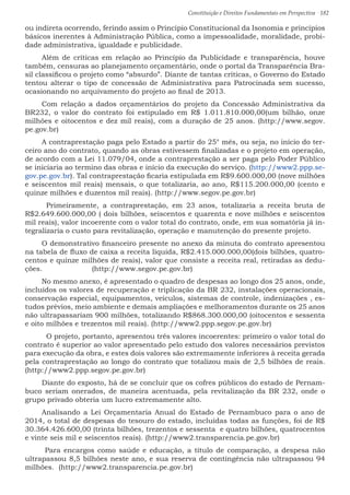 Constituição e Direitos Fundamentais em Perspectiva · 182
ou indireta ocorrendo, ferindo assim o Princípio Constitucional da Isonomia e princípios
básicos inerentes à Administração Pública, como a impessoalidade, moralidade, probi-
dade administrativa, igualdade e publicidade.
Além de críticas em relação ao Princípio da Publicidade e transparência, houve
também, censuras ao planejamento orçamentário, onde o portal da Transparência Bra-
sil classificou o projeto como “absurdo”. Diante de tantas críticas, o Governo do Estado
tentou alterar o tipo de concessão de Administrativa para Patrocinada sem sucesso,
ocasionando no arquivamento do projeto ao final de 2013.
Com relação a dados orçamentários do projeto da Concessão Administrativa da
BR232, o valor do contrato foi estipulado em R$ 1.011.810.000,00(um bilhão, onze
milhões e oitocentos e dez mil reais), com a duração de 25 anos. (http://www.segov.
pe.gov.br)
A contraprestação paga pelo Estado a partir do 25° mês, ou seja, no início do ter-
ceiro ano do contrato, quando as obras estivessem finalizadas e o projeto em operação,
de acordo com a Lei 11.079/04, onde a contraprestação a ser paga pelo Poder Público
se iniciaria ao termino das obras e início da execução do serviço. (http://www2.ppp.se-
gov.pe.gov.br). Tal contraprestação ficaria estipulada em R$9.600.000,00 (nove milhões
e seiscentos mil reais) mensais, o que totalizaria, ao ano, R$115.200.000,00 (cento e
quinze milhões e duzentos mil reais). (http://www.segov.pe.gov.br)
	Primeiramente, a contraprestação, em 23 anos, totalizaria a receita bruta de
R$2.649.600.000,00 ( dois bilhões, seiscentos e quarenta e nove milhões e seiscentos
mil reais), valor incoerente com o valor total do contrato, onde, em sua somatória já in-
tegralizaria o custo para revitalização, operação e manutenção do presente projeto.
O demonstrativo financeiro presente no anexo da minuta do contrato apresentou
na tabela de fluxo de caixa a receita líquida, R$2.415.000.000,00(dois bilhões, quatro-
centos e quinze milhões de reais), valor que consiste a receita real, retiradas as dedu-
ções. (http://www.segov.pe.gov.br)
No mesmo anexo, é apresentado o quadro de despesas ao longo dos 25 anos, onde,
incluídos os valores de recuperação e triplicação da BR 232, instalações operacionais,
conservação especial, equipamentos, veículos, sistemas de controle, indenizações , es-
tudos prévios, meio ambiente e demais ampliações e melhoramentos durante os 25 anos
não ultrapassariam 900 milhões, totalizando R$868.300.000,00 (oitocentos e sessenta
e oito milhões e trezentos mil reais). (http://www2.ppp.segov.pe.gov.br)
	 O projeto, portanto, apresentou três valores incoerentes: primeiro o valor total do
contrato é superior ao valor apresentado pelo estudo dos valores necessários previstos
para execução da obra, e estes dois valores são extremamente inferiores à receita gerada
pela contraprestação ao longo do contrato que totalizou mais de 2,5 bilhões de reais.
(http://www2.ppp.segov.pe.gov.br)
Diante do exposto, há de se concluir que os cofres públicos do estado de Pernam-
buco seriam onerados, de maneira acentuada, pela revitalização da BR 232, onde o
grupo privado obteria um lucro extremamente alto.
Analisando a Lei Orçamentaria Anual do Estado de Pernambuco para o ano de
2014, o total de despesas do tesouro do estado, incluídas todas as funções, foi de R$
30.364.426.600,00 (trinta bilhões, trezentos e sessenta e quatro bilhões, quatrocentos
e vinte seis mil e seiscentos reais). (http://www2.transparencia.pe.gov.br)
Para encargos como saúde e educação, a título de comparação, a despesa não
ultrapassou 8,5 bilhões neste ano, e sua reserva de contingência não ultrapassou 94
milhões. (http://www2.transparencia.pe.gov.br)
 