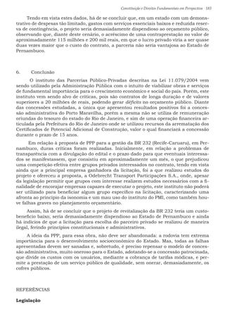 Constituição e Direitos Fundamentais em Perspectiva · 183
Tendo em vista estes dados, há de se concluir que, em um estado com um demons-
trativo de despesas tão limitado, gastos com serviços essenciais baixos e reduzida reser-
va de contingência, o projeto seria demasiadamente dispendioso ao orçamento público,
observando que, diante deste cenário, o acréscimo de uma contraprestação no valor de
aproximadamente 115 milhões e 200 mil reais, em que o lucro privado viria a ser quase
duas vezes maior que o custo do contrato, a parceria não seria vantajosa ao Estado de
Pernambuco.
6.	 Conclusão
	O instituto das Parcerias Público-Privadas descritas na Lei 11.079/2004 vem
sendo utilizado pela Administração Pública com o intuito de viabilizar obras e serviços
de fundamental importância para o crescimento econômico e social do país. Porém, este
instituto vem sendo alvo de críticas, pois são contratos de longa duração e de valores
superiores a 20 milhões de reais, podendo gerar déficits no orçamento público. Diante
das concessões estudadas, a única que apresentou resultados positivos foi a conces-
são administrativa do Porto Maravilha, porém a mesma não se utiliza de remuneração
oriundas do tesouro do estado do Rio de Janeiro, e sim de uma operação financeira ar-
ticulada pela Prefeitura do Rio de Janeiro onde se utilizou recursos da arrematação dos
Certificados de Potencial Adicional de Construção, valor o qual financiará a concessão
durante o prazo de 15 anos.
Em relação à proposta de PPP para a gestão da BR 232 (Recife-Caruaru), em Per-
nambuco, duras críticas foram realizadas. Inicialmente, em relação a problemas de
transparência com a divulgação do edital e o prazo dado para que eventuais interessa-
dos se manifestassem, que consistiu em aproximadamente um mês, o que prejudicou
uma competição efetiva entre grupos privados interessados no contrato, tendo em vista
ainda que a principal empresa ganhadora da licitação, foi a que realizou estudos do
projeto e ofereceu a proposta, a Odebrecht Transport Participações S.A., onde, apesar
da legislação permitir que grupos com interesse realizem estudos necessários com a fi-
nalidade de encorajar empresas capazes de executar o projeto, este instituto não poderá
ser utilizado para beneficiar algum grupo especifico na licitação, caracterizando uma
afronta ao princípio da isonomia e um mau uso do instituto do PMI, como também hou-
ve falhas graves no planejamento orçamentário.
Assim, há de se concluir que o projeto de revitalização da BR 232 teria um custo-
beneficio baixo, seria demasiadamente dispendioso ao Estado de Pernambuco e ainda
há indícios de que a licitação para escolha do parceiro privado se realizou de maneira
ilegal, ferindo princípios constitucionais e administrativos.
A ideia da PPP, para essa obra, não deve ser abandonada: a rodovia tem extrema
importância para o desenvolvimento socioeconômico do Estado. Mas, todas as falhas
apresentadas devem ser sanadas e, sobretudo, é preciso repensar o modelo de conces-
são administrativa, muito oneroso para o Estado, adotando-se a concessão patrocinada,
que divide os custos com os usuários, mediante a cobrança de tarifas módicas, e per-
mite a prestação de um serviço público de qualidade, sem onerar, demasiadamente, os
cofres públicos.
REFERÊNCIAS
Legislação
 