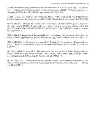 Constituição e Direitos Fundamentais em Perspectiva · 185
BAHIA. Demonstrações financeiras da concessionária Via Bahia ano 2013. Disponível
em : http://www.viabahiasa.com.br/wp-content/uploads/2014/04/demonstracoes-
-financeiras-2013-ipe.pdf?29753e Acesso em: 04/09/2014.
BAHIA. Minuta do contrato de concessão BR324/116. Disponível em:http://www.
antt.gov.br/index.php/content/view/10976/Via_Bahia.html Acesso em: 05/06/2014
PERNAMBUCO. Minuta de contrato de concessão administrativa para a Explora-
ção da rodovia BR232. Disponível em:  http://www.segov.pe.gov.br/sites/default/
files/2.%20ANEXO%20II%20-%20MINUTA%20D 0 % 2 0CONTRATO_ 0.pdf. Acesso
em: 27/08/2014.
PERNAMBUCO. Programa de Parcerias Público-privadas de Pernambuco. Disponível em:
http://www2.ppp.segov.pe.gov.br/web/portal-ppp/home. Acesso em: 20/10/2013.
PERNAMBUCO. Lei Orçamentaria Anual do Estado de Pernambuco. Disponível em:
http://www2.transparencia.pe.gov.br/web/portal-da-transparencia/29 Acesso em:
20/06/2014.
RIO DE JANEIRO. Manual do Planejamento Estratégico 2013-2016. Disponível em:
http://www.rio.rj.gov.br/dlstatic/10112/2753734/DLFE-241955.pdf/Planeja men-
toestrategic o2.0.1.3.2.0.1.6..pdf Acesso em: 20/03/2014.
RIO DE JANEIRO. Prefeitura do Rio de Janeiro Projeto Porto Maravilha Disponível em:
http://www.portomaravilha.com.br/web/sup/OperUrbanaApresent.aspx Acesso
em: 20/03/2014.
 