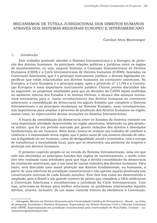Constituição e Direitos Fundamentais em Perspectiva · 186
MECANISMOS DE TUTELA JURISDICIONAL DOS DIREITOS HUMANOS
ATRAVÉS DOS SISTEMAS REGIONAIS EUROPEU E INTERAMERICANO
Caroline Alves Montenegro1
1.	 Introdução
Este trabalho pretende abordar o Sistema Interamericano e o Europeu de prote-
ção dos direitos humanos. As principais relações políticas e jurídicas entre os órgãos
de monitoramento, ou seja, naquele Sistema, a Comissão Interamericana de Direitos
Humanos (CIDH) e a Corte Interamericana de Direitos humanos (CrIDH), baseadas na
Convenção Americana, que é o principal instrumento jurídico, e demais legislações es-
pecíficas que estão relacionadas aos direitos humanos no continente americano. No
Europeu, a Corte Europeia é o principal órgão, após o protocolo nº 11/98 e a Conven-
ção Europeia o mais importante instrumento jurídico. Outros pontos discutidos são
os seguintes: as propostas analisadas para que as decisões da CrIDH sejam acolhidas
no ambiente interno dos Estados e se tornem efetivas; o alcance dos avanços norma-
tivos necessários para o maior reconhecimento dos direitos humanos no continente
americano; a consolidação da democracia em alguns Estados que compõem o Sistema
Interamericano e as principais mudanças no Sistema Europeu, suas consequências,
sua importância para ampliar o processo de promoção dos direitos humanos na região,
assim como, as repercussões dessas mutações no Sistema Interamericano.
A busca da consolidação da democracia entre os Estados da América consiste em
uma importante atividade desenvolvida na região americana, sobretudo no pós-ditadu-
ra militar, que foi um período marcado por graves violações dos direitos e liberdades
fundamentais do ser humano. Além disso, busca-se realizar um trabalho de combate à
violência e à impunidade nesta região, que é palco tanto de um número elevado de ofen-
sas à dignidade do ser humano, como de desigualdade social e econômica, com o escopo
de transformar a mentalidade local, para que se desenvolva um ambiente de respeito e
proteção aos direitos humanos.
O primeiro capítulo propõe-se ao estudo do Sistema Interamericano, uma vez que
nele são abordadas as principais funções dos órgãos de monitoramento, o modo como
eles têm realizado suas atividades para que haja a devida consolidação da democracia
no continente americano, que é um local de vastas violações dos direitos humanos. Para
tanto, será discutida uma maior proteção aos direitos fundamentais, ou humanos, a
partir de uma abertura da jurisdição constitucional e não apenas aquela positivada nas
constituições internas de cada Estado membro. Este fato tem como ser desenvolvido e
ampliado, pois o Brasil e um grande número de países que compõem a OEA ratificaram
a Convenção Americana e reconheceram a jurisdição da Corte Interamericana. Com
isso, procuram-se formas para melhor solucionar os problemas relacionados àqueles
direitos, através, inclusive, de um maior controle interno da obediência à Convenção,
1  Advogada. Mestra em Direitos Humanos pela Universidade Católica de Pernambuco – Brasil - na linha
de pesquisa Jurisdição e Direitos Humanos. Especialista em Direito Processo Civil e Ciências Criminais
pela UNIPÊ. Especialização em jurisdição constitucional pela Universidade de Pisa/Itália. Contato – ca-
camontenegro@hotmail.com
 