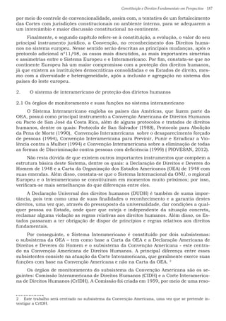 Constituição e Direitos Fundamentais em Perspectiva · 187
por meio do controle de convencionalidade, assim com, a tentativa de um fortalecimento
das Cortes com jurisdições constitucionais no ambiente interno, para se adequarem a
um intercâmbio e maior discussão constitucional no continente.
Finalmente, o segundo capítulo refere-se à constituição, a evolução, o valor do seu
principal instrumento jurídico, a Convenção, no reconhecimento dos Direitos huma-
nos no sistema europeu. Nesse sentido serão descritas as principais mudanças, após o
protocolo adicional nº11/98, os casos mais discutidos, as mais importantes simetrias
e assimetrias entre o Sistema Europeu e o Interamericano. Por fim, constata-se que no
continente Europeu há um maior compromisso com a proteção dos direitos humanos,
já que existem as instituições democráticas consolidadas e os Estados de direito, mes-
mo com a diversidade e heterogeneidade, após a inclusão e agregação no sistema dos
países do leste europeu.	
2.	 O sistema de interamericano de proteção dos dirietos humanos
2.1 Os órgãos de monitoramento e suas funções no sistema interamericano
O Sistema Interamericano engloba os países das Américas, que fazem parte da
OEA, possui como principal instrumento a Convenção Americana de Direitos Humanos
ou Pacto de San José da Costa Rica, além de alguns protocolos e tratados de direitos
humanos, dentre os quais: Protocolo de San Salvador (1988), Protocolo para Abolição
da Pena de Morte (1990), Convenção Interamericana sobre o desaparecimento forçado
de pessoas (1994), Convenção Interamericana para Previnir, Punir e Erradicar a Vio-
lência contra a Mulher (1994) e Convenção Interamericana sobre a eliminação de todas
as formas de Discriminação contra pessoas com deficiência (1999) ( PIOVESAN, 2012).
Não resta dúvida de que existem outros importantes instrumentos que compõem a
estrutura básica deste Sistema, dentre os quais: a Declaração de Direitos e Deveres do
Homem de 1948 e a Carta da Organização dos Estados Americanos (OEA) de 1948 com
suas emendas. Além disso, constata-se que o Sistema Internacional da ONU, o regional
Europeu e o Interamericano se constituíram em momentos muito próximos; por isso,
verificam-se mais semelhanças do que diferenças entre eles.
A Declaração Universal dos direitos humanos (DUDH) é também de suma impor-
tância, pois tem como uma de suas finalidades o reconhecimento e a garantia destes
direitos, uma vez que, através do pressuposto da universalidade, dar condições a qual-
quer pessoa ou Estado, onde quer que esteja e independente da situação concreta,
reclamar alguma violação as regras relativas aos direitos humanos. Além disso, os Es-
tados passaram a ter obrigação de dispor de princípios e regras relativos aos direitos
fundamentais.
Por conseguinte, o Sistema Interamericano é constituído por dois subsistemas:
o subsistema da OEA – tem como base a Carta da OEA e a Declaração Americana de
Direitos e Deveres do Homem e o subsistema da Convenção Americana - este centra-
do na Convenção Americana de Direitos Humanos. A principal diferença entre esses
subsistentes consiste na atuação da Corte Interamericana, que geralmente exerce suas
funções com base na Convenção Americana e não na Carta da OEA. 2
Os órgãos de monitoramento do subsistema da Convenção Americana são os se-
guintes: Comissão Interamericana de Direitos Humanos (CIDH) e a Corte Interamerica-
na de Direitos Humanos (CrIDH). A Comissão foi criada em 1959, por meio de uma reso-
2  Este trabalho será centrado no subsistema da Convenção Americana, uma vez que se pretende in-
vestigar a CrIDH.
 