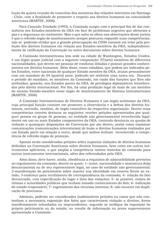 Constituição e Direitos Fundamentais em Perspectiva · 188
lução da quinta reunião de consultas dos ministros das relações exteriores em Santiago
- Chile, com a finalidade de promover o respeito aos direitos humanos na comunidade
americana (MARTIN, 2006).
Para Cançado Trindade (1993), a Comissão surgiu com o principal fim de dar con-
sultoria aos Estados-membros da OEA em face de problemas urgentes que afetavam a
paz e a segurança no continente. Mas o que salta os olhos nas observações desse jurista
é que o referido órgão de monitoramento sempre procurou expandir suas competências,
não se podendo olvidar que a grande preocupação da CIDH consiste em velar pela pro-
teção dos direitos humanos em relação aos Estados-membros da OEA, independente-
mente de ratificação da Convenção ou outro documento sobre direitos humanos.
A Comissão Interamericana tem sede na cidade de Washington, Estados Unidos,
é um órgão quase judicial com a seguinte composição: 07(sete) membros de diferentes
nacionalidades, que devem ser pessoas de condutas ilibadas e possuir grandes conheci-
mentos em direitos humanos. Além disso, esses cidadãos, que podem ser indicados pe-
los Estados, entre nacionais de qualquer Estado membro da OEA, atuam pessoalmente
com um mandato de 04 (quatro) anos, podendo ser reeleitos uma única vez. Durante
o período do mandato, os membros da Comissão, em razão das funções que lhes são
atribuídas, gozarão, nos Estados partes da OEA, de privilégios diplomáticos reconheci-
dos pelo direito internacional. Por fim, há uma proibição legal de mais de um membro
do mesmo Estado-membro neste órgão de monitoramento do Sistema Interamericano
(MARTIN, 2006).
A Comissão Interamericana de Direitos Humanos é um órgão autônomo da OEA,
cuja principal função consiste em promover a observância e a defesa dos direitos hu-
manos, servindo, também, de órgão consultivo da respectiva organização. Dentre suas
competências convém destacar as seguintes: receber petições apresentadas por qual-
quer pessoa ou grupo de pessoas, ou entidade não governamental reconhecida legal-
mente em um ou mais Estados componentes da OEA, contendo denúncia ou queixa de
violação a quaisquer disposições da Convenção por ato destes; assim como examinar
comunicações (comunicações interestatais) de lesão a direitos humanos realizados por
um Estado parte em relação a outro, desde que ambos tenham reconhecido a compe-
tência de referido órgão de proteção.
Apenas serão consideradas petições sobre supostas violações de direitos humanos
definidas na Convenção Americana sobre direitos humanos, bem como em outros ins-
trumentos aplicáveis, o que amplia a competência ratione materiae da comissão para
outros instrumentos internacionais, além dos referendados pela OEA.
Além disso, deve haver, ainda, obediência a requisitos de admissibilidade previstos
no regulamento da comissão, dentre os quais: 1- nome, nacionalidade e assinatura do(s)
denunciante(s) ou de seu representante legal, no caso de entidade não governamental;
2-manifestação do peticionário sobre manter sua identidade em reserva frente ao es-
tado; 3-endereço para recebimento de correspondência da comissão; 4- relação do fato
denunciado, com especificação do lugar e data das violações; 5- se possível, nomes de
vítimas e autoridades públicas que tenham tomado conhecimento do fato; 6- indicação
do estado responsável; 7- esgotamento dos recursos internos; 8- não incorrer em dupli-
cação de processos.
Ademais, poderão ser considerados inadmissíveis petições ou casos que não con-
tenham a necessária exposição dos fatos que caracterizem violação a direitos; forem
manifestamente infundados ou improcedentes, segundo se verifique da exposição do
próprio peticionário ou do estado; ou resulte de informação ou prova superveniente
apresentada à Comissão.
 