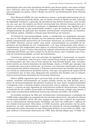 Constituição e Direitos Fundamentais em Perspectiva · 191
participação mais ativa dos operadores do direito, que devem apoiar uma maior integra-
ção e abertura, para que haja um adequado cumprimento das obrigações internacio-
nais acordadas em países, como o Brasil, em prol de um fortalecimento deste Sistema
Regional.
Para Mazzuoli (2009), há uma tendência a tornar o princípio internacional pro ho-
mine como princípio geral do direito, que no direito interno se divide em dois: princípio
da dignidade humana e o princípio da prevalência dos direitos humanos, uma vez que
em um caso que diz respeito ao direito internacional dos direitos humanos deve pre-
valecer a norma mais favorável à proteção e à dignidade humana. Isso significa que, o
Brasil está inserido na pós-modernidade jurídica, o que se constata por meio de uma
complementação da aplicação dos tratados internacionais reconhecidos na Constitui-
ção Federal, ambos, voltados à solução mais favorável ao ser humano.
O Controle de Convencionalidade, assim, é considerado um importante mecanis-
mo, que se têm exigido dos Estados em seu ambiente interno, os quais firmaram obri-
gações internacionais decorrentes da Convenção Americana, ao aceitarem a jurisdição
da CrIDH. Portanto, precisa existir uma maior conscientização na sociedade da im-
portância da fiscalização de seu cumprimento, e de uma interpretação mais aberta e
complementar dos magistrados para aplicar no tribunal interno o instrumento jurídico
convencional, já que é norma internacional regional relacionada aos direitos humanos
ratificada pelo Brasil, que deve cumpri-la; da mesma forma, que é realizado com o Con-
trole de Constitucionalidade, em face da Constituição.
Constata-se, portanto, que este princípio da legalidade é transversal, no tocante,
a forma e a substância, uma vez que o texto convencional atende ao padrão nacional e
ao internacional, por isso, não se trata apenas de uma licitude formal, nem, um parâ-
metro restrito ao cenário doméstico de cada Estado. Assim, a CrIDH, por exemplo, não
é considerada uma quarta instância4
, no entanto, nos assuntos relacionados ao direito
internacional dos direitos humanos, o Tribunal constitucional dos Estados não deve fi-
car restrita ao conhecimento do direito interno, visto que, nas palavras de Lázaro (2010)
é conveniente que se faça uma adequação das condutas dos Estados com os compro-
missos internacionais emanados da Convenção Americana.
Hitters (2008) argumenta que o processo hoje em dia não é como antigamente, ou
melhor, resolvido exclusivamente no cenário jurídico interno de cada Estado, pois a
partir da internacionalização dos direitos humanos há uma maior complementaridade
e integração entre o sistema jurídico internacional, leia-se regional, como o Interame-
ricano e o interno do país signatário de instrumentos jurídicos internacionais, levando
a resolução de um conflito transcender as fronteiras nacionais e dirigir seus passos a
uma ceara transnacional (influência interna das decisões da CIDH e da CrIDH).
Os Estados membros da OEA que reconheceram voluntariamente a jurisdição da
CrIDH estão submetidos ao cumprimento das decisões desta Corte, sob pena de afronta
a Convenção (LÁZARO, 2010). Por isso, surgem os órgãos com o objetivo de supervisio-
nar os compromissos internacionais acordados, por meio da ratificação e vigência de
um tratado internacional. Além disso, a CrIDH sustentou pela primeira vez em juris-
prudência, ou seja, expressamente, a questão do controle de convencionalidade como
atribuição dos juízes nacionais no caso Almonacid Arellano versus Chile em 2006, este
país ratificou a Convenção Americana em 1990. Essa decisão dispõe que: “o Poder Ju-
4  Conforme jurisprudências da CrIDH no caso Nogueira de Carvalho e outro versus Brasil – exceções
preliminares e sentença de mérito no dia 28/12/06.
 