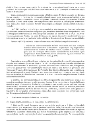 Constituição e Direitos Fundamentais em Perspectiva · 192
diciário deve exercer uma espécie de ‘controle de convencionalidade’ entre as normas
jurídicas internas que aplicam nos casos concretos e a Convenção Americana sobre
Direitos Humanos.”
Com a decisão interamericana contra o Chile no caso Arellano constata-se, de uma
forma simples, o controle de convencionalidade como uma adequação legislativa do
país signatário da convenção com as obrigações internacionais de proteção dos direitos
humanos. Assim, deve existir um cumprimento dos tratados e convenções internacio-
nais ajustados, caso contrário, haverá uma responsabilização internacional do Estado
violador.
A CrIDH também entende que, suas decisões não devem ser descumpridas nos
Estados que os reconheceram sua jurisdição, em razão do dever de se comprometer com
as obrigações internacionais firmadas pelos Estados, de acordo com o art.1.1 da Con-
venção Americana. Assim, em caso de violação de algum dispositivo deste instrumento
internacional a parte prejudicada pode solicitar o devido controle de convencionalidade.
Piovesan (2013) sustenta o controle convencionalidade da seguinte maneira:
O controle de convencionalidade das leis contribuirá para que se imple-
mente no âmbito doméstico os standards , os princípios e a jurisprudência
internacional em matéria de direitos sociais. Também é essencial asse-
gurar que as sentenças internacionais condenatórias de Estados sejam
obrigatórias e diretamente executáveis, otimizando a justiciabilidade dos
direitos sociais (PIOVESAN, 2013, p.174).
Constata-se que o Brasil tem resistido ao intercâmbio de experiências constitu-
cionais, entre ordens jurídicas como a CrIDH, em algumas situações relacionadas aos
direitos fundamentais e humanos, quando possuem seus interesses em divergência,
apesar de possuir em sua Constituição cláusulas abertas aos direitos e garantias pre-
vistos em Tratados Internacionais de Proteção dos Direitos Humanos que complemen-
tam o texto constitucional. Portanto, em um momento de um crescente movimento de
internacionalização dos direitos humanos é preciso um maior respeito desses direitos
no ambiente interno.
O controle de convencionalidade no Brasil representa um importante avanço no
constitucionalismo interno, sendo uma das formas de se concretizar o desejado Estado
constitucional e humanista de direito, assim como, ser uma forma de validade norma-
tiva nacional. Ademais, leva ao Estado brasileiro e demais países da América, membros
da OEA e signatários do Pacto de San José da Costa Rica, a adequarem a sua produção
legislativa às obrigações internacionais ajustadas, caso contrário, eles se tornam sujei-
tos de responsabilidade internacional.
3.	 O sistema europeu de Direitos Humanos
3.1 Organização, coomosição e órgão(s) de monitoramento
O Sistema Regional Europeu surgiu no período posterior a II Guerra Mundial,
momento em que as pessoas não suportavam mais as violações aos direitos humanos.
Associada as barbáries das Guerras Mundiais, a Europa ocidental vivenciou os regimes
totalitários (nazismo e fascismo), que foram responsáveis pela imposição de condutas
na sociedade e pelo suprimento de diversas garantias fundamentais. As pessoas indig-
 