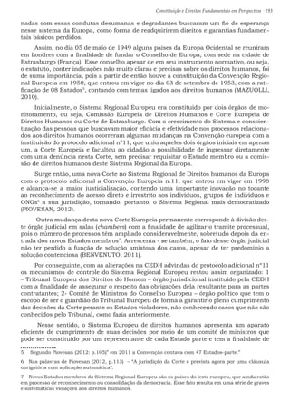 Constituição e Direitos Fundamentais em Perspectiva · 193
nadas com essas condutas desumanas e degradantes buscaram um fio de esperança
nesse sistema da Europa, como forma de readquirirem direitos e garantias fundamen-
tais básicos perdidos.
Assim, no dia 05 de maio de 1949 alguns países da Europa Ocidental se reuniram
em Londres com a finalidade de fundar o Conselho de Europa, com sede na cidade de
Estrasburgo (França). Esse conselho apesar de em seu instrumento normativo, ou seja,
o estatuto, conter indicações não muito claras e precisas sobre os direitos humanos, foi
de suma importância, pois a partir de então houve a constituição da Convenção Regio-
nal Europeia em 1950, que entrou em vigor no dia 03 de setembro de 1953, com a rati-
ficação de 08 Estados5
, contando com temas ligados aos direitos humanos (MAZUOLLI,
2010).
Inicialmente, o Sistema Regional Europeu era constituído por dois órgãos de mo-
nitoramento, ou seja, Comissão Europeia de Direitos Humanos e Corte Europeia de
Direitos Humanos ou Corte de Estrasburgo. Com o crescimento do Sistema e conscien-
tização das pessoas que buscavam maior eficácia e efetividade nos processos relaciona-
dos aos direitos humanos ocorreram algumas mudanças na Convenção europeia com a
instituição do protocolo adicional nº11, que uniu aqueles dois órgãos iniciais em apenas
um, a Corte Europeia e facultou ao cidadão a possibilidade de ingressar diretamente
com uma denúncia nesta Corte, sem precisar requisitar o Estado membro ou a comis-
são de direitos humanos deste Sistema Regional da Europa.	
Surge então, uma nova Corte no Sistema Regional de Direitos humanos da Europa
com o protocolo adicional a Convenção Europeia n.11, que entrou em vigor em 1998
e alcança-se a maior justicialização, contendo uma importante inovação no tocante
ao reconhecimento do acesso direto e irrestrito aos indivíduos, grupos de indivíduos e
ONGs6
a sua jurisdição, tornando, portanto, o Sistema Regional mais democratizado
(PIOVESAN, 2012).
Outra mudança desta nova Corte Europeia permanente corresponde à divisão des-
te órgão judicial em salas (chambers) com a finalidade de agilizar o tramite processual,
pois o número de processos têm ampliado consideravelmente, sobretudo depois da en-
trada dos novos Estados membros7
. Acrescenta - se também, o fato desse órgão judicial
não ter perdido a função de solução amistosa dos casos, apesar de ter predomínio a
solução contenciosa (BENVENUTO, 2011).
Por conseguinte, com as alterações na CEDH advindas do protocolo adicional nº11
os mecanismos de controle do Sistema Regional Europeu restou assim organizado: 1
– Tribunal Europeu dos Direitos do Homem – órgão jurisdicional instituído pela CEDH
com a finalidade de assegurar o respeito das obrigações dela resultante para as partes
contratantes; 2- Comitê de Ministros do Conselho Europeu – órgão político que tem o
escopo de ser o guardião do Tribunal Europeu de forma a garantir o pleno cumprimento
das decisões da Corte perante os Estados violadores, não conhecendo casos que não são
conhecidos pelo Tribunal, como fazia anteriormente.
Nesse sentido, o Sistema Europeu de direitos humanos apresenta um aparato
eficiente de cumprimento de suas decisões por meio de um comitê de ministros que
pode ser constituído por um representante de cada Estado parte e tem a finalidade de
5  Segundo Piovesan (2012: p.105)” em 2011 a Convenção contava com 47 Estados-parte.”
6  Nas palavras de Piovesan (2012, p.113) – “A jurisdição da Corte é prevista agora por uma cláusula
obrigatória com aplicação automática”.
7  Novos Estados membros do Sistema Regional Europeu são os países do leste europeu, que ainda estão
em processo de reconhecimento ou consolidação da democracia. Esse fato resulta em uma série de graves
e sistemáticas violações aos direitos humanos.
 