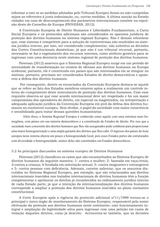 Constituição e Direitos Fundamentais em Perspectiva · 194
informar a este se as medidas adotadas pelo Tribunal Europeu foram ou não cumpridas
sejam as referentes à justa indenização, ou, outras medidas. A última sanção ao Estado
violador em caso de descumprimento dos parâmetros internacionais consiste na expul-
são deste do Conselho da Europa (PIOVESAN, 2012).
A Convenção Europeia de Direito Humanos e Liberdades Fundamentais, a Carta
Social Europeia e os protocolos adicionais são considerados os aparatos jurídicos de
proteção dos direitos humanos no sistema regional Europeu. Não é demais relembrar
que, esse sistema é competente para a solução de controvérsias não resolvidas no siste-
ma jurídico interno, por isso, ser considerado complementar, não substitui as decisões
das Cortes Constitucionais domésticas, já que não é um tribunal recursal, portanto,
necessário se faz o esgotamento dos recursos internos, como atributo genérico para se
ingressar com uma denúncia neste sistema regional de proteção dos direitos humanos.
Piovesan (2012) assevera que o Sistema Regional Europeu surge em um período de
necessidade de transformação no cenário de ofensas aos direitos humanos na Europa
ocidental, portanto, ele é constituído em países que são interessados em se integrar no
sistema, portanto, precisam ser considerados Estados de direito democráticos e apoia-
rem a defesa dos direitos humanos.
Por conseguinte, dentre os enunciados da Convenção Europeia destaca-se aquele
que se refere ao fato dos Estados membros estarem aptos a realizarem um controle in-
terno do cumprimento deste instrumento de proteção dos direitos humanos. Com esse
requisito observa-se que esse acordo internacional deve ser respeitado e há um maior
compromisso dos operadores do direito, em especial os magistrados, na interpretação e
adequada aplicação jurídica da Convenção Europeia em prol da defesa dos direitos hu-
manos no continente europeu. Sem olvidar, o papel da sociedade com maior consciência
e sensibilizada para tratar dessas questões humanitárias.
Além disso, o Sistema Regional Europeu é conhecido como aquele com uma estrutura mais ho-
mogênea, com países em sua maioria democráticos e a constituição de Estados de direito. Por isso que a
sociedade mais consciente dos direitos humanos que lhes são assegurados pode colaborar para proporcionar
uma maior homogeneização e uma ampla garantia dos direitos que lhes cabe. O ingresso dos países do leste
europeu neste sistema alterou um pouco a homogeneidade local, pois esses Estados partes são estruturados
com diversidade e heterogeneidade, muitos deles não constituídos em Estados democráticos.
3.2 As principais discussões no sistema europeu de Direitos Humanos
Piovesan (2012) classificou os casos que são encaminhados ao Sistema Europeu de
direitos humanos da seguinte maneira: 1- contra a mulher; 2- baseada em raça/etnia;
3-contra a criança; 4-fundada em orientação sexual; 5- contra imigrantes e estrangeiros
e 5- contra pessoas com deficiência. Ademais, convém salientar, que os assuntos dis-
cutidos no Sistema Regional Europeu, por exemplo, que são relacionados aos direitos
internacionais inseridos nos tratados internacionais de direitos humanos têm a função
complementar e aprimorar os direitos já reconhecidos no ordenamento jurídico interno
de cada Estado parte, já que a intenção da internacionalização dos direitos humanos
corresponde a ampliar a proteção dos direitos humanos inseridos no plano normativo
constitucional.
A Corte Europeia após a vigência do protocolo adicional nº11/1998 tornou-se o
principal e único órgão de monitoramento do Sistema Europeu; responsável pela maior
efetivação da proteção aos direitos humanos neste continente; com funcionamento in-
tegral e ampliação da legitimidade ativa para ingressar com uma petição em casos de
violação daqueles direitos, como já descrito. Acrescenta-se também, que as decisões
 