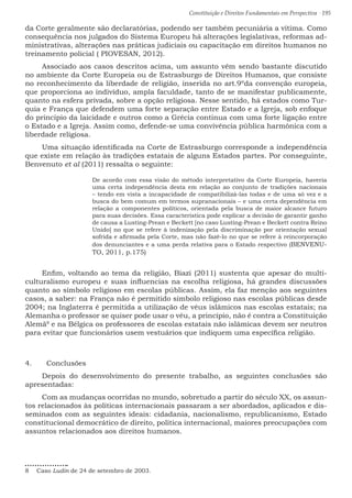 Constituição e Direitos Fundamentais em Perspectiva · 195
da Corte geralmente são declaratórias, podendo ser também pecuniária a vítima. Como
consequência nos julgados do Sistema Europeu há alterações legislativas, reformas ad-
ministrativas, alterações nas práticas judiciais ou capacitação em direitos humanos no
treinamento policial ( PIOVESAN, 2012).
Associado aos casos descritos acima, um assunto vêm sendo bastante discutido
no ambiente da Corte Europeia ou de Estrasburgo de Direitos Humanos, que consiste
no reconhecimento da liberdade de religião, inserida no art.9ºda convenção europeia,
que proporciona ao indivíduo, ampla faculdade, tanto de se manifestar publicamente,
quanto na esfera privada, sobre a opção religiosa. Nesse sentido, há estados como Tur-
quia e França que defendem uma forte separação entre Estado e a Igreja, sob enfoque
do princípio da laicidade e outros como a Grécia continua com uma forte ligação entre
o Estado e a Igreja. Assim como, defende-se uma convivência pública harmônica com a
liberdade religiosa.
Uma situação identificada na Corte de Estrasburgo corresponde a independência
que existe em relação às tradições estatais de alguns Estados partes. Por conseguinte,
Benvenuto et al (2011) ressalta o seguinte:
De acordo com essa visão do método interpretativo da Corte Europeia, haveria
uma certa independência desta em relação ao conjunto de tradições nacionais
– tendo em vista a incapacidade de compatibilizá-las todas e de uma só vez e a
busca do bem comum em termos supranacionais – e uma certa dependência em
relação a componentes políticos, orientada pela busca de maior alcance futuro
para suas decisões. Essa característica pode explicar a decisão de garantir ganho
de causa a Lusting-Prean e Beckett [no caso Lusting-Prean e Beckett contra Reino
Unido] no que se refere à indenização pela discriminação por orientação sexual
sofrida e afirmada pela Corte, mas não fazê-lo no que se refere à reincorporação
dos denunciantes e a uma perda relativa para o Estado respectivo (BENVENU-
TO, 2011, p.175)
Enfim, voltando ao tema da religião, Biazi (2011) sustenta que apesar do multi-
culturalismo europeu e suas influencias na escolha religiosa, há grandes discussões
quanto ao símbolo religioso em escolas públicas. Assim, ela faz menção aos seguintes
casos, a saber: na França não é permitido símbolo religioso nas escolas públicas desde
2004; na Inglaterra é permitida a utilização de véus islâmicos nas escolas estatais; na
Alemanha o professor se quiser pode usar o véu, a princípio, não é contra a Constituição
Alemã8
e na Bélgica os professores de escolas estatais não islâmicas devem ser neutros
para evitar que funcionários usem vestuários que indiquem uma específica religião.
4.	 Conclusões
Depois do desenvolvimento do presente trabalho, as seguintes conclusões são
apresentadas:
Com as mudanças ocorridas no mundo, sobretudo a partir do século XX, os assun-
tos relacionados às políticas internacionais passaram a ser abordados, aplicados e dis-
seminados com as seguintes ideais: cidadania, nacionalismo, republicanismo, Estado
constitucional democrático de direito, política internacional, maiores preocupações com
assuntos relacionados aos direitos humanos.
8  Caso Ludin de 24 de setembro de 2003.
 