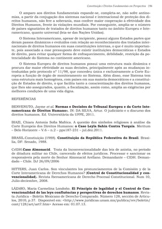 Constituição e Direitos Fundamentais em Perspectiva · 196
O amparo aos direitos fundamentais expande-se, completa-se, não sofre antino-
mias, a partir da conjugação dos sistemas nacional e internacional de proteção dos di-
reitos humanos, não fere a soberania, mas confere maior cooperação à efetividade dos
Direitos Humanos, frente às violações mundiais. Por conseguinte, amplia-se o número
de países signatários de tratados de direitos humanos tanto no âmbito Europeu e Inte-
ramericano, quanto universal (leia-se das Nações Unidas).
O Sistema Interamericano, apesar de incipiente, possui alguns Estados partes que
deram passos dinâmicos e evoluídos com relação ao reconhecimento dos tratados inter-
nacionais de direitos humanos em suas constituições internas, o que é muito importan-
te, pois associado a esse pressuposto deve existir instituições democráticas e Estados
de direito, para evitar qualquer forma de enfraquecimento, debilidade, restrição da po-
tencialidade do Sistema no continente americano.
O Sistema Europeu de direitos humanos possui uma estrutura mais dinâmica e
procura dar maior efetividade as suas decisões, principalmente após as mudanças in-
troduzidas pelo protocolo nº 11/98, que concedeu única e exclusivamente a Corte Eu-
ropeia a função de órgão de monitoramento no Sistema. Além disso, esse Sistema tem
uma estrutura mais homogênea, com países em sua maioria democráticos e a constitui-
ção de Estados de direito, o que facilita tanto a conscientização dos direitos humanos,
que lhes são assegurados, quanto, a fiscalização, assim como, amplia as exigências por
melhores condições de uma vida digna.
REFERÊNCIAS
BENVENUTO, Jayme et al. Normas e Decisões do Tribunal Europeu e da Corte Inte-
ramericana de Direitos Humanos. IN: DA SILVA, Artur. O judiciário e o discurso dos
direitos humanos. Ed. Universitária da UFPE, 2011.
BIAZI, Chiara Antonia Sofia Mafrica. A questão dos símbolos religiosos à análise da
Corte Europeia dos Direitos Humanos: o Caso Leyla Sahin Contra Turquia. Meritum
– Belo Horizonte – V.6 – n.2 – pps187-231 – jul.dez.2011.
BRASIL.Constiuição (1988). Constituição da República Federativa do Brasil. Brasí-
lia, DF: Senado, 1988.
CrIDH.Caso Almonacid. Trata da Inconvencionalidade das leis de anistia, no período
de ditadura militar no Chile, carecendo de efeitos jurídicos. Processar e sancionar os
responsáveis pela morte do Senhor Almonacid Arellano. Demandante – CIDH. Deman-
dado – Chile. DJ 26/09/2006
HITTERS, Juan Carlos. Son vinculantes los pronunciamentos de la Comisión y de la
Corte Interamericana de Derechos Humanos? (Control de Constitucionalidad y con-
vencionalidad). Revista Iberoamericana de Derecho Procesal Constitucional. Num 10,
Julio-deciembre, 2008.
LÁZARO, María Carmelina Londoño. El Principio de legalidad y el Control de Con-
vencionalidad de las leys confluências y perspectivas de derechos humanos. Revis-
ta Jurídica – Boletín Mexicano de Derecho Comparado. Número 128, sección de Artícu-
los, 2010, p.37. Disponível em: http://www.juridicas.unam.mx/publica/rev/boletin/
cont/128/art/art7.htm Acesso em: 01.07.13.
 