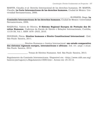 Constituição e Direitos Fundamentais em Perspectiva · 197
MARTIN, Claudia et al. Derecho Internacional de los derechos humanos. IN: MARTIN,
Claudia. La Corte Interamericana de los derechos humanos. Ciudad de Mexico: Uni-
versidad Iberoamericana, 2006.
_______________________________________________________________. IN:PINZÓN, Diego. La
Comissión Interamericana de los derechos humanos. Ciudad de Mexico: Universidad
Iberoamericana, 2006.
MAZZUOLI, Valerio de Oliveira. O Sistema Regional Europeu de Proteção dos Di-
reitos Humanos. Cadernos da Escola de Direito e Relações Internacionais, Curitiba,
13:35-58, Vol.1. ISSN 1678 -2933, 2010.
PIOVESAN, Flávia. Direitos humanos e Direito Constitucional Internacional. 12ed.
São Paulo: Saraiva, 2011.
_________________. Direitos Humanos e Justiça Internacional: um estudo comparativo
dos sistemas regionais europeu, interamericano e africano. 3ed. rev. ampl. e atual.
São Paulo: Saraiva, 2012.
____________________. Temas de Direitos Humanos. 6ed. São Paulo: Saraiva, 2013.
Regulamento da Comissão Interamericana. Disponível em: http://www.cidh.oas.org/
basicos/portugues/u.Regulamento.CIDH.htm. Acesso em: 25.10.12.
 