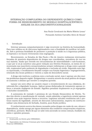 Constituição e Direitos Fundamentais em Perspectiva · 198
INTERNAÇÃO COMPULSÓRIA DO DEPENDENTE QUÍMICO COMO
FORMA DE RESSURGIMENTO DO MODELO HOSPITALOCÊNTRICO:
ANÁLISE DA SUA (IN)CONSTITUCIONALIDADE
Ana Paula Cavalcanti da Matta Ribeiro Lessa1
Fernando Antônio Carvalho Alves de Souza2
1.	 Introdução
Internar pessoas compulsoriamente é algo recorrente na história da humanidade.
Para isso utilizou-se de discursos legitimadores com a finalidade de justificar tal medi-
da. Sob a pretensa finalidade de promover a proteção à saúde ou à segurança pública,
os leprosos e os loucos vivenciaram essa segregação.
Recentemente, os Estados de São Paulo e Rio de Janeiro realizaram internações
forçadas de possíveis dependentes de drogas nas cracolândias, moradores de rua em
sua maioria. Ainda que vivendo em circunstâncias de miserabilidade e sub-humanas,
o que por si só já constitui uma grave violação aos Direitos Humanos, os meios de co-
municação nas manchetes sensacionalistas sempre enfatizaram a droga como a grande
vilã, responsável pelo ambiente de degradação e exclusão ali vivido. Seguindo essa lógi-
ca equivocada, o recolhimento forçado cumpre sua função higienista e segregacionista,
retirando dos locais públicos e visíveis a razão do desconforto social.
A droga não instituiu a pobreza nem a exclusão social, mas é apenas um dos mui-
tos problemas daquela região. Estigmatizar o usuário através da atual política de drogas
só aumenta o abismo que envolve a complexa questão.
Lançar um novo olhar ao usuário requer o reconhecimento de sua cidadania, de-
volvendo-lhe a dignidade humana. Aplicar penas disfarçadas de tratamento apenas re-
força a atuação negligente do Estado. Significa penalizar duplamente os já segregados
e excluídos socialmente.
A autonomia de vontade é premissa de um Estado Democrático de Direito. To-
dos têm direito à manifestação de vontade, sendo admitida a ingerência estatal apenas
quando uma ação importar danos a terceiros. Legitimar atitudes totalitárias sob o pre-
tenso manto da legalidade, através de discursos salvacionistas, importa em institucio-
nalizar uma democracia de fachada, ilusória, pura ficção jurídica.
O conhecimento acerca dos danos causados pelas drogas em razão do uso, abuso e
dependência, ainda navega por águas distantes das confiáveis comprovações empíricas,
científicas, portanto. Muito do que se sabe está ancorado no senso comum, fundado em
mitos e opiniões pessoais.
1  Graduanda em Direito pela UNINASSAU.
2  Especialista em Ciências Criminais pela Universidade Federal de Pernambuco. Professor de Direito
Penal da UNINASSAU.
 